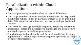 30
Parallelization within Cloud
Applications
• The data processing must therefore be treated differently.
• The large number of user devices necessitates an expanded
middle-tier, which must, in parallel, analyze a lot of incoming
data. This requires instantaneous access to multiple back-end
systems.
• The need to manage multiple requests, requiring enormous
processing, forces the developer to parallelize the architecture
and send requests to multiple processors.
• The challenge is that the only real form of parallelism in many
applications is to have separate user requests operate in parallel
on different processors.
 