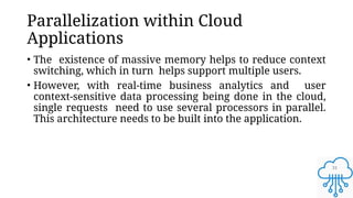 31
Parallelization within Cloud
Applications
• The existence of massive memory helps to reduce context
switching, which in turn helps support multiple users.
• However, with real-time business analytics and user
context-sensitive data processing being done in the cloud,
single requests need to use several processors in parallel.
This architecture needs to be built into the application.
 