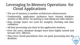 32
Leveraging In-Memory Operations for
Cloud Applications
• The use of memory is another architecture enhancement.
• Traditionally, application architects have treated database
systems as file stores for putting in and taking out table subsets.
• Data storage layers are used for integrity checking and data
validation.
• All data processing was done in the application memory.
• Over the years, database designs have been highly turned and
became very efficient.
• They have stored procedures that can push processing into the
database.
 