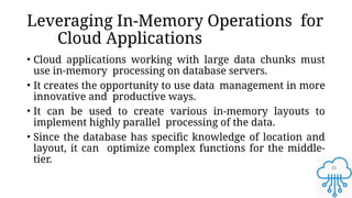 33
Leveraging In-Memory Operations for
Cloud Applications
• Cloud applications working with large data chunks must
use in-memory processing on database servers.
• It creates the opportunity to use data management in more
innovative and productive ways.
• It can be used to create various in-memory layouts to
implement highly parallel processing of the data.
• Since the database has specific knowledge of location and
layout, it can optimize complex functions for the middle-
tier.
 
