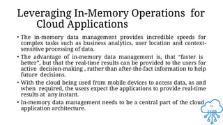34
Leveraging In-Memory Operations for
Cloud Applications
• The in-memory data management provides incredible speeds for
complex tasks such as business analytics, user location and context-
sensitive processing of data.
• The advantage of in-memory data management is, that “faster is
better”, but that the real-time results can be provided to the users for
active decision-making , rather than after-the-fact information to help
future decisions.
• With the cloud being used from mobile devices to access data, as and
when required, the users expect the applications to provide real-time
results at any instant.
• In-memory data management needs to be a central part of the cloud
application architecture.
 