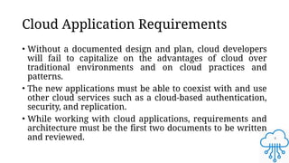 4
Cloud Application Requirements
• Without a documented design and plan, cloud developers
will fail to capitalize on the advantages of cloud over
traditional environments and on cloud practices and
patterns.
• The new applications must be able to coexist with and use
other cloud services such as a cloud-based authentication,
security, and replication.
• While working with cloud applications, requirements and
architecture must be the first two documents to be written
and reviewed.
 