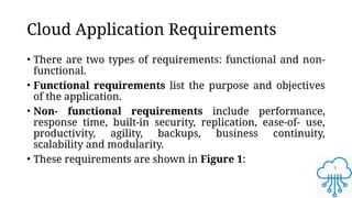 5
Cloud Application Requirements
• There are two types of requirements: functional and non-
functional.
• Functional requirements list the purpose and objectives
of the application.
• Non- functional requirements include performance,
response time, built-in security, replication, ease-of- use,
productivity, agility, backups, business continuity,
scalability and modularity.
• These requirements are shown in Figure 1:
 