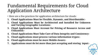 7
Fundamental Requirements for Cloud
Application Architecture
• Here are a few practices for application architecture for clouds:
1. Cloud Applications Must be Flexible, Dynamic, and Distributable:-
2. Cloud Applications Must be Architected and Installed for Unknown
and Varying Geographic Locations:-
3. Cloud Applications Must Account for Pricing of Resource Access and
Utilization:-
4. Cloud Applications Must Take Care of Data Integrity and Consistency-
5. Cloud applications must process various information trypes:-
6. Cloud applications must be more Mobile-Aware:-
7. Applications must do lot more than just accepting and storing input:-
 