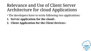 8
Relevance and Use of Client Server
Architecture for cloud Applications
• The developers have to write following two applications:
1. Server application for the cloud:-
2. Client Application for the Client Devices:-
 