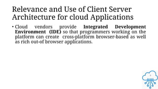 9
Relevance and Use of Client Server
Architecture for cloud Applications
• Cloud vendors provide Integrated Development
Environment (IDE) so that programmers working on the
platform can create cross-platform browser-based as well
as rich out-of browser applications.
 
