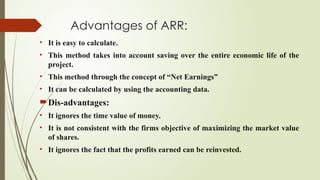 Advantages of ARR:
• It is easy to calculate.
• This method takes into account saving over the entire economic life of the
project.
• This method through the concept of “Net Earnings”
• It can be calculated by using the accounting data.
Dis-advantages:
• It ignores the time value of money.
• It is not consistent with the firms objective of maximizing the market value
of shares.
• It ignores the fact that the profits earned can be reinvested.
 