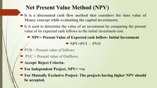Net Present Value Method (NPV)
 It is a discounted cash flow method that considers the time value of
Money concept while evaluating the capital investments.
 It is used to determine the value of an investment by comparing the present
value of its expected cash inflows to the initial investment cost.
 NPV= Present Value of Expected cash Inflow- Initial Investment
 NPV=PVI - PVO
 PVB = Present value of Inflows
 PVC = Present value of Outflows
 Accept/ Reject Criteria:
 For Independent Project, NPV= +ve
 For Mutually Exclusive Project- The projects having higher NPV should
be accepted.
 