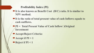 Profitability Index (PI)
It is also known as Benefit Cost (B/C) ratio. It is similar to
NPV method.
It is the ratio of total present value of cash Inflows equals to
cash outflows.
PI = Total Present Value of Cash Inflow/ )Original
Investment
Accept/Reject Criteria:
Accept if PI > 1
Reject if PI < 1
 