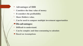 • Advantages of IRR
• Considers the time value of money
• It considers the profitability
• Share Holders value.
• Can be used to compare multiple investment opportunities
Dis-advantages:
• Difficult to understand.
• Can be complex and time-consuming to calculate
 Based on Assumptions
 