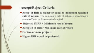 Accept/Reject Criteria
Accept if IRR is higher or equal to minimum required
rate of return. The minimum rate of return is also known
as cut off rate or firms cost of capital.
 Rejected if IRR < Minimum rate of return
Accepted of IRR > Minimum rate of return
For two or more projects
Higher IRR would be prefereed.
 