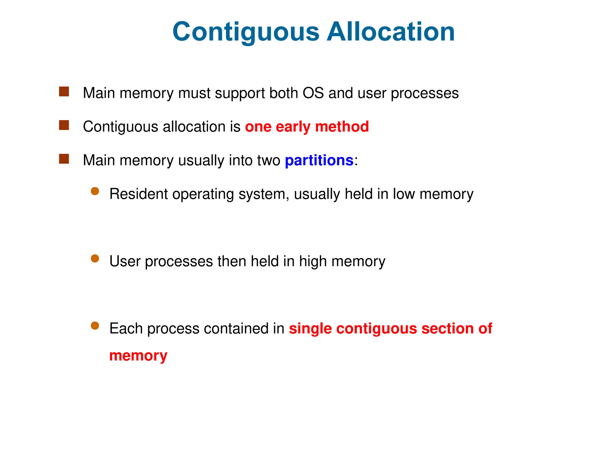 Contiguous Allocation
 Main memory must support both OS and user processes
 Contiguous allocation is one early method
 Main memory usually into two partitions:
 Resident operating system, usually held in low memory
 User processes then held in high memory
 Each process contained in single contiguous section of
memory
 