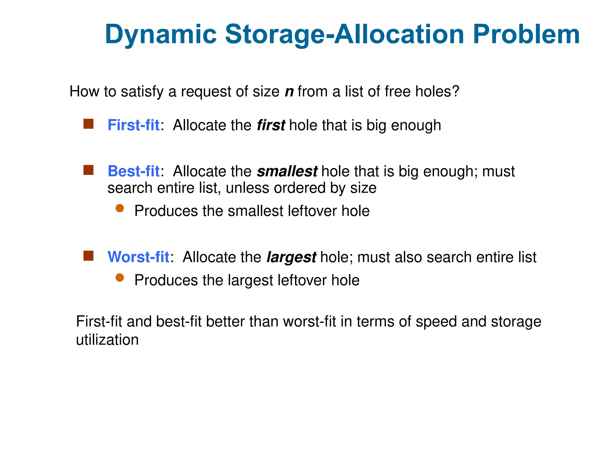 Dynamic Storage-Allocation Problem
 First-fit: Allocate the first hole that is big enough
 Best-fit: Allocate the smallest hole that is big enough; must
search entire list, unless ordered by size
 Produces the smallest leftover hole
 Worst-fit: Allocate the largest hole; must also search entire list
 Produces the largest leftover hole
How to satisfy a request of size n from a list of free holes?
First-fit and best-fit better than worst-fit in terms of speed and storage
utilization
 