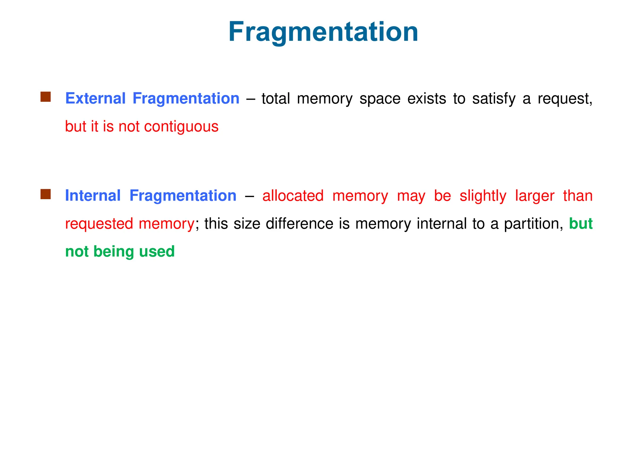 Fragmentation
 External Fragmentation – total memory space exists to satisfy a request,
but it is not contiguous
 Internal Fragmentation – allocated memory may be slightly larger than
requested memory; this size difference is memory internal to a partition, but
not being used
 