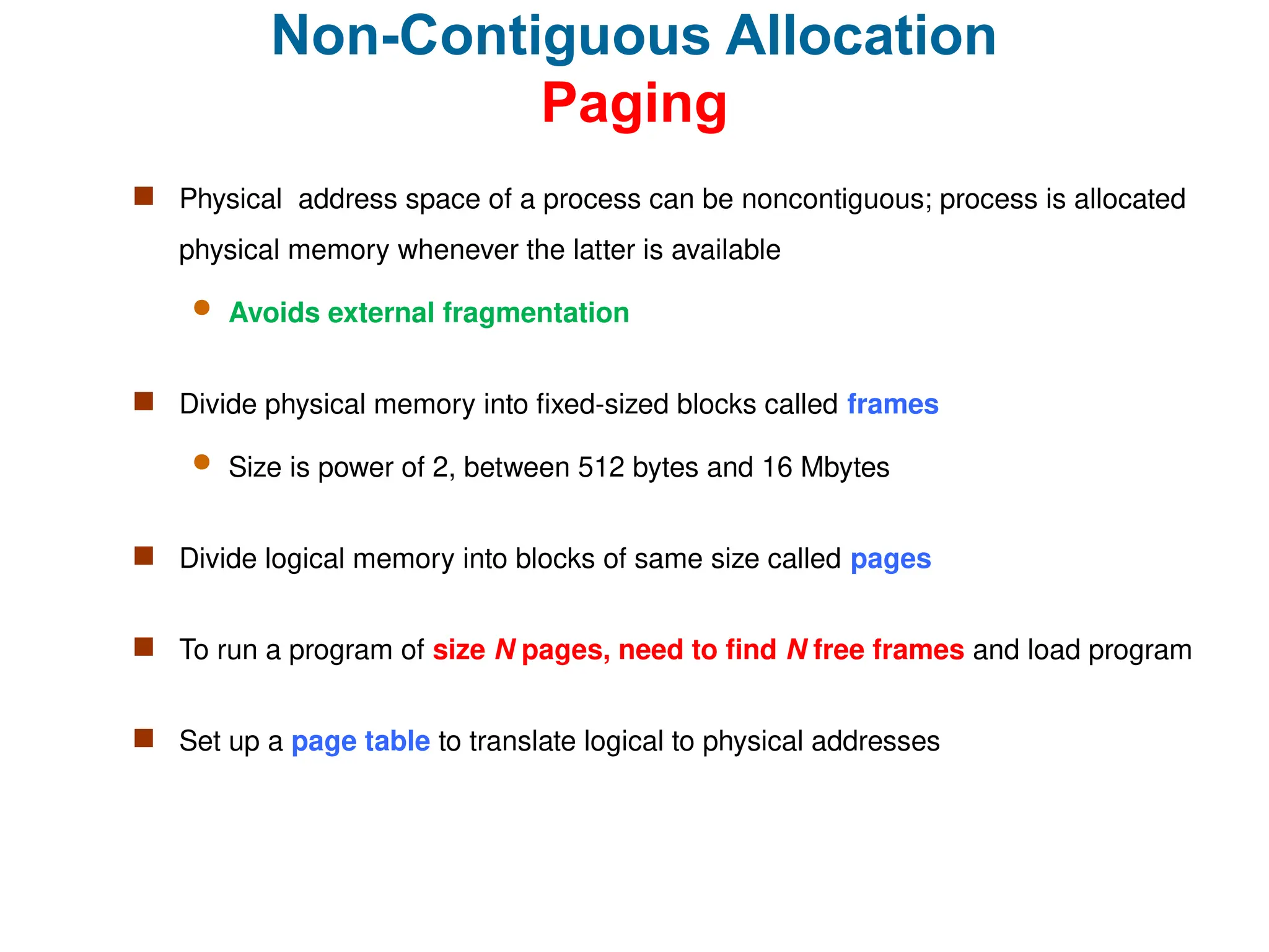 Non-Contiguous Allocation
Paging
 Physical address space of a process can be noncontiguous; process is allocated
physical memory whenever the latter is available
 Avoids external fragmentation
 Divide physical memory into fixed-sized blocks called frames
 Size is power of 2, between 512 bytes and 16 Mbytes
 Divide logical memory into blocks of same size called pages
 To run a program of size N pages, need to find N free frames and load program
 Set up a page table to translate logical to physical addresses
 