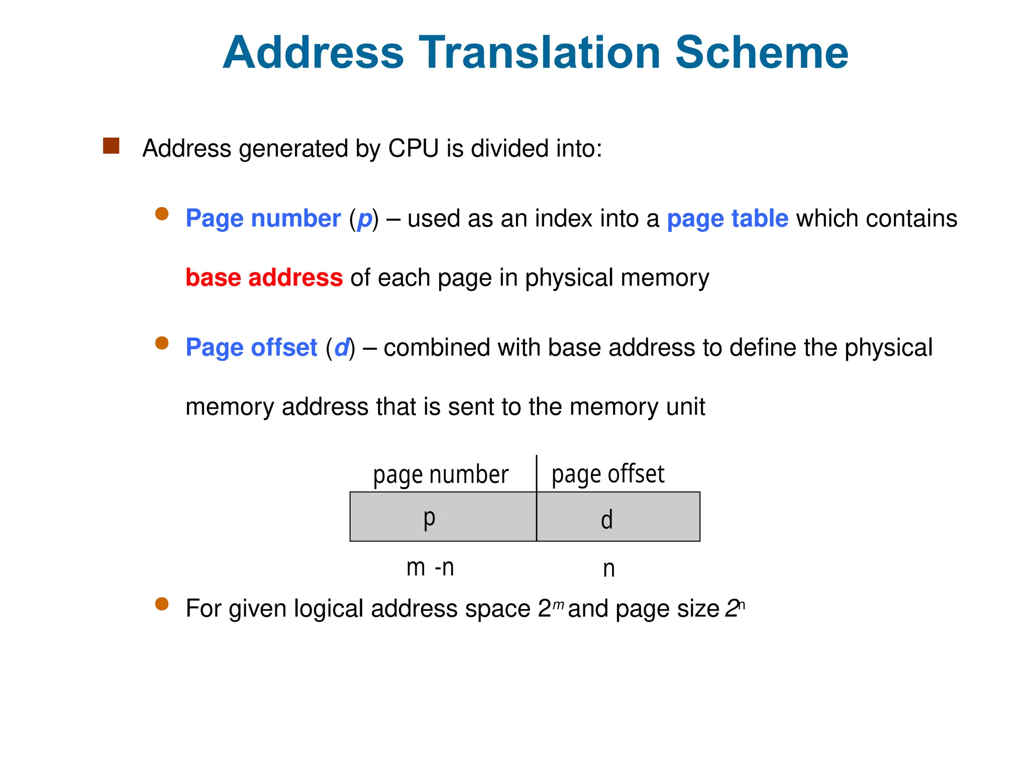 Address Translation Scheme
 Address generated by CPU is divided into:
 Page number (p) – used as an index into a page table which contains
base address of each page in physical memory
 Page offset (d) – combined with base address to define the physical
memory address that is sent to the memory unit
 For given logical address space 2m
and page size 2n
page number page offset
p d
m -n n
 