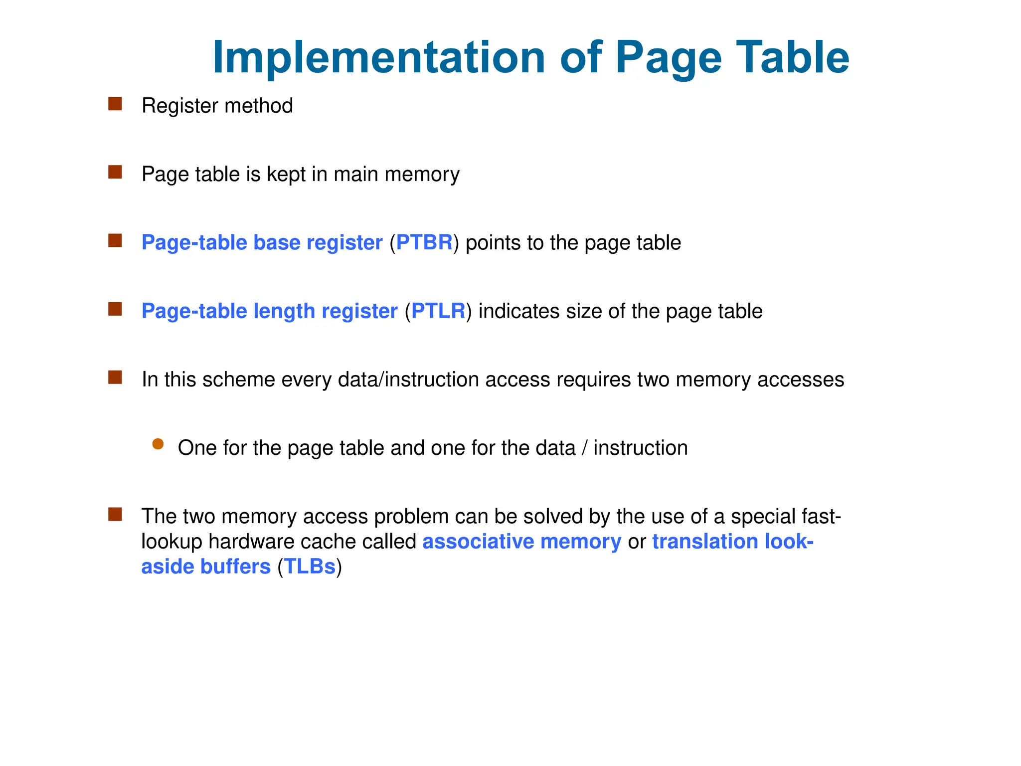 Implementation of Page Table
 Register method
 Page table is kept in main memory
 Page-table base register (PTBR) points to the page table
 Page-table length register (PTLR) indicates size of the page table
 In this scheme every data/instruction access requires two memory accesses
 One for the page table and one for the data / instruction
 The two memory access problem can be solved by the use of a special fast-
lookup hardware cache called associative memory or translation look-
aside buffers (TLBs)
 