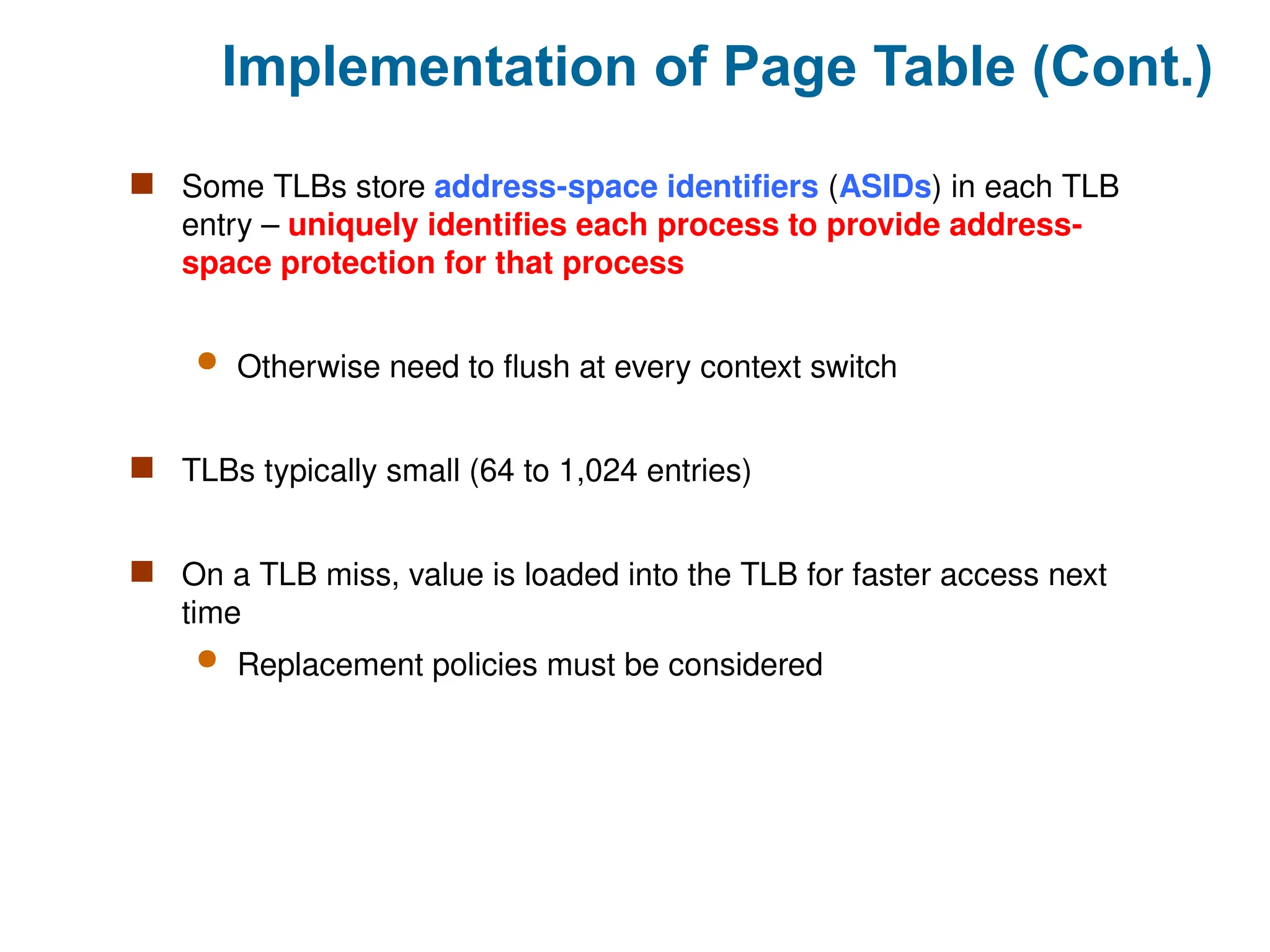 Implementation of Page Table (Cont.)
 Some TLBs store address-space identifiers (ASIDs) in each TLB
entry – uniquely identifies each process to provide address-
space protection for that process
 Otherwise need to flush at every context switch
 TLBs typically small (64 to 1,024 entries)
 On a TLB miss, value is loaded into the TLB for faster access next
time
 Replacement policies must be considered
 