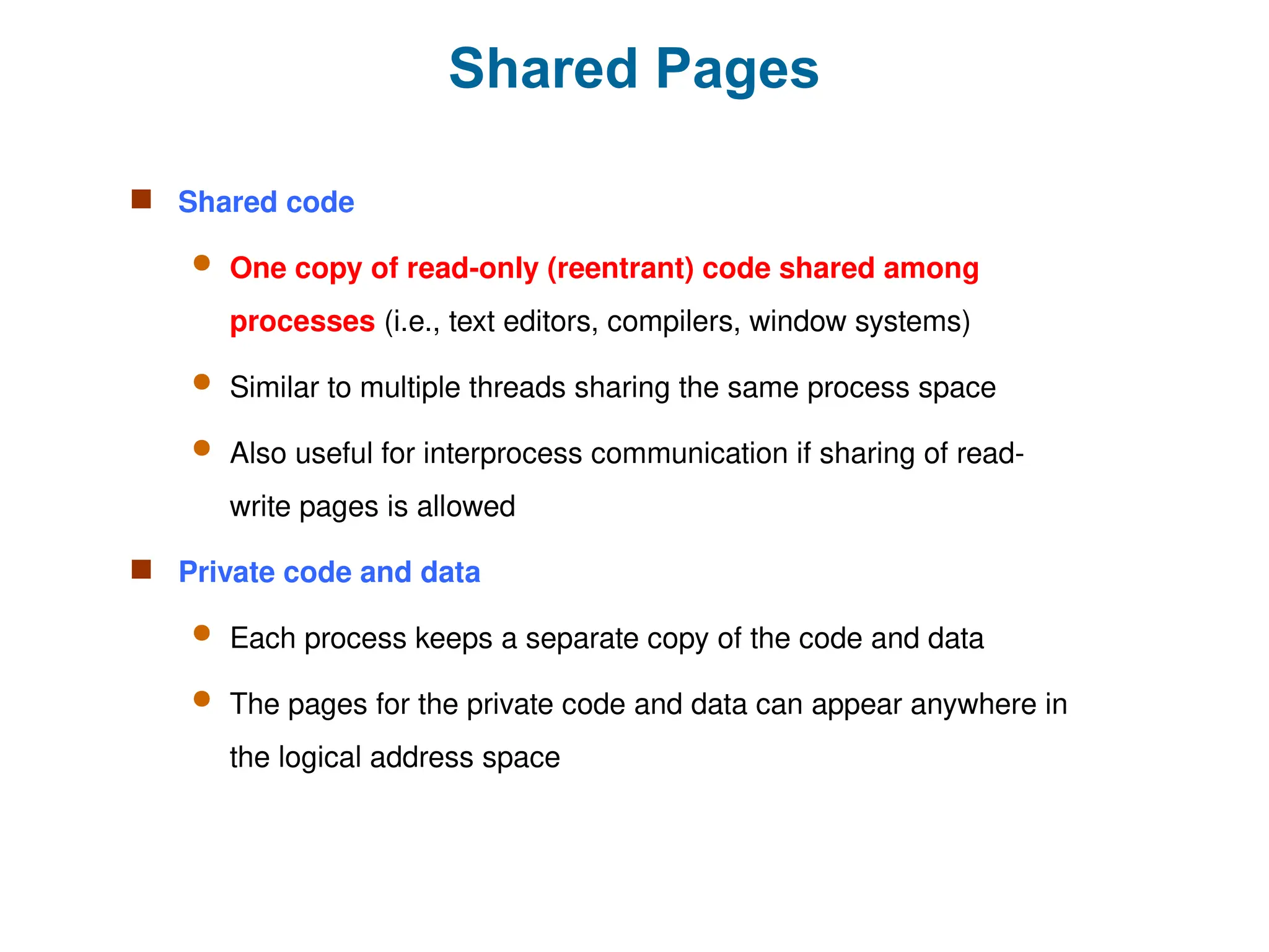 Shared Pages
 Shared code
 One copy of read-only (reentrant) code shared among
processes (i.e., text editors, compilers, window systems)
 Similar to multiple threads sharing the same process space
 Also useful for interprocess communication if sharing of read-
write pages is allowed
 Private code and data
 Each process keeps a separate copy of the code and data
 The pages for the private code and data can appear anywhere in
the logical address space
 