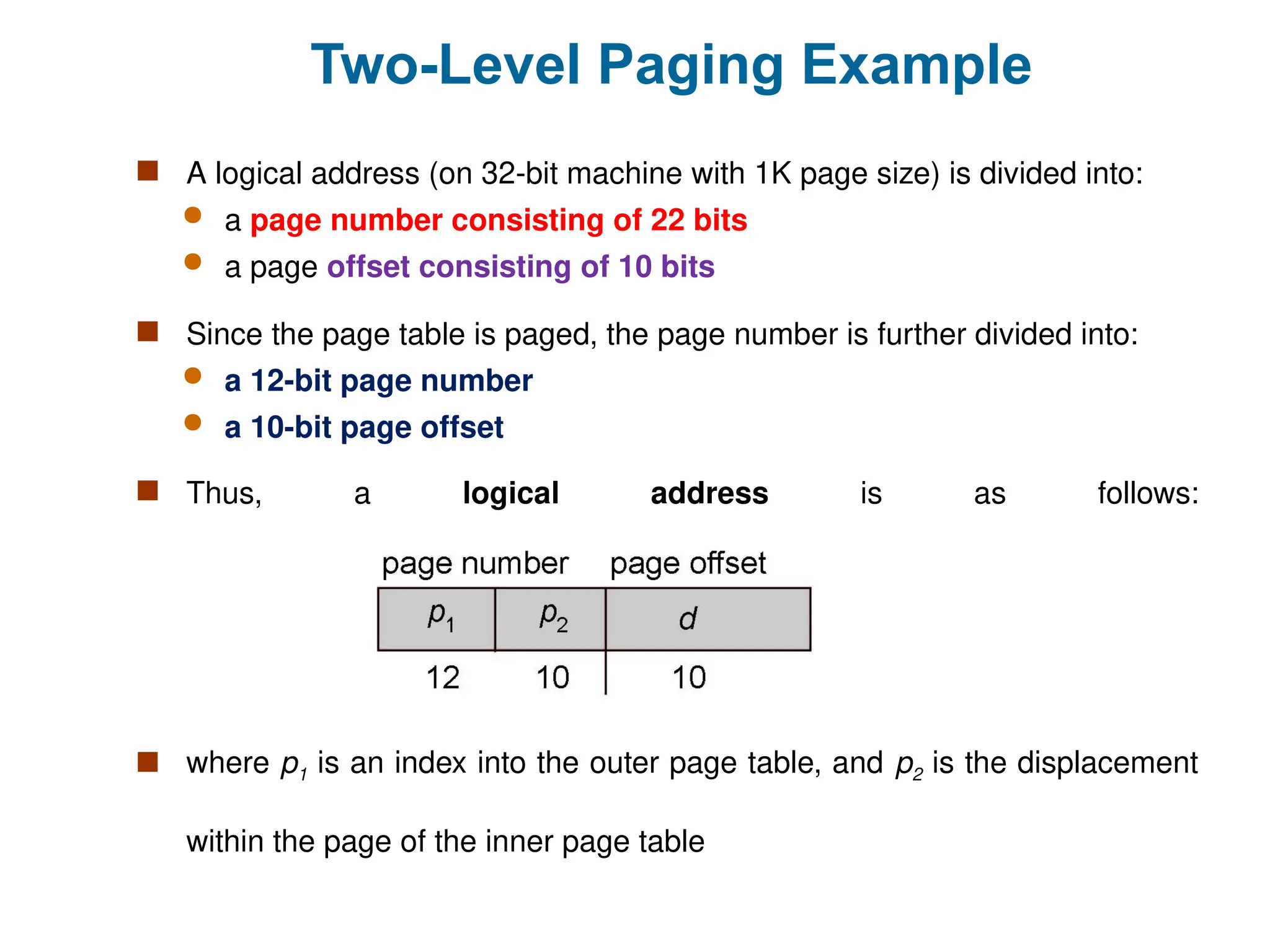 Two-Level Paging Example
 A logical address (on 32-bit machine with 1K page size) is divided into:
 a page number consisting of 22 bits
 a page offset consisting of 10 bits
 Since the page table is paged, the page number is further divided into:
 a 12-bit page number
 a 10-bit page offset
 Thus, a logical address is as follows:
 where p1 is an index into the outer page table, and p2 is the displacement
within the page of the inner page table
 