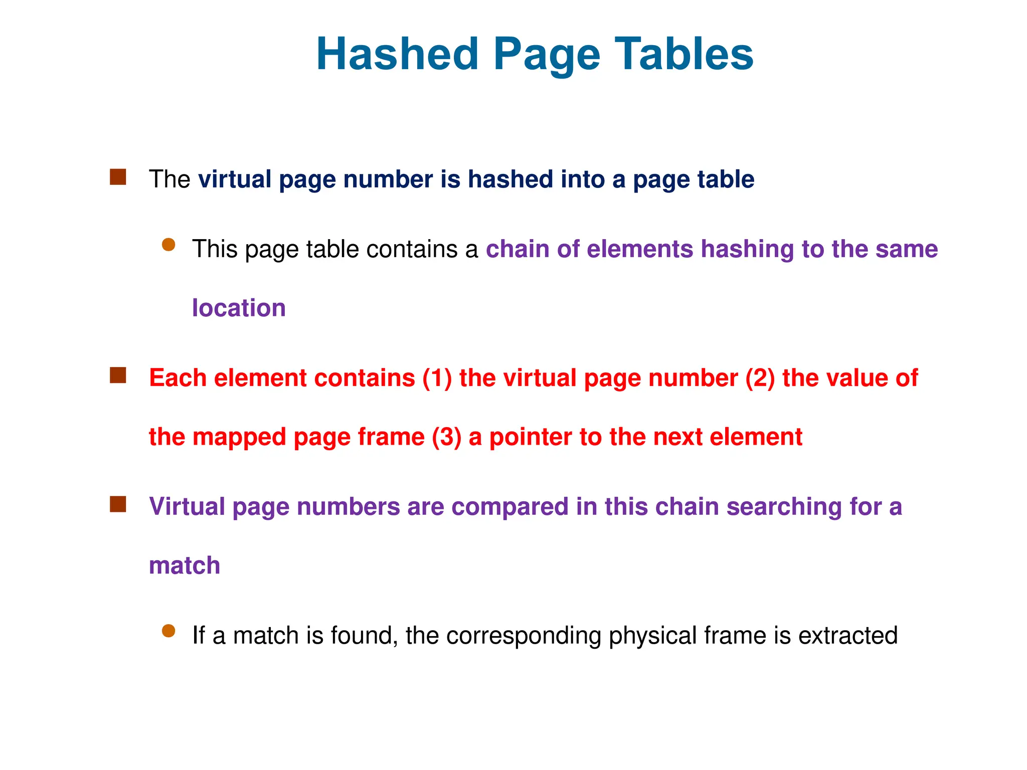 Hashed Page Tables
 The virtual page number is hashed into a page table
 This page table contains a chain of elements hashing to the same
location
 Each element contains (1) the virtual page number (2) the value of
the mapped page frame (3) a pointer to the next element
 Virtual page numbers are compared in this chain searching for a
match
 If a match is found, the corresponding physical frame is extracted
 