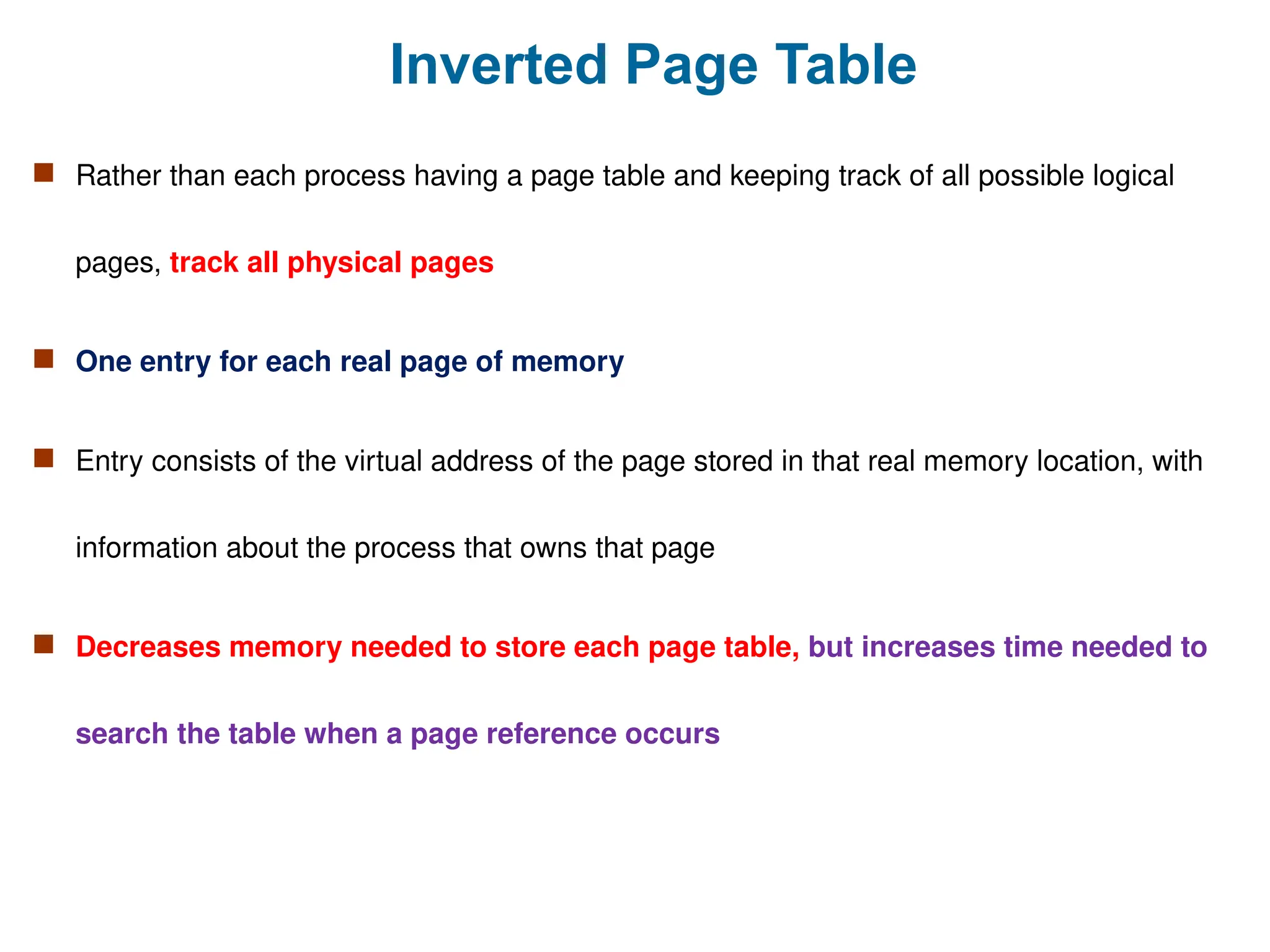 Inverted Page Table
 Rather than each process having a page table and keeping track of all possible logical
pages, track all physical pages
 One entry for each real page of memory
 Entry consists of the virtual address of the page stored in that real memory location, with
information about the process that owns that page
 Decreases memory needed to store each page table, but increases time needed to
search the table when a page reference occurs
 