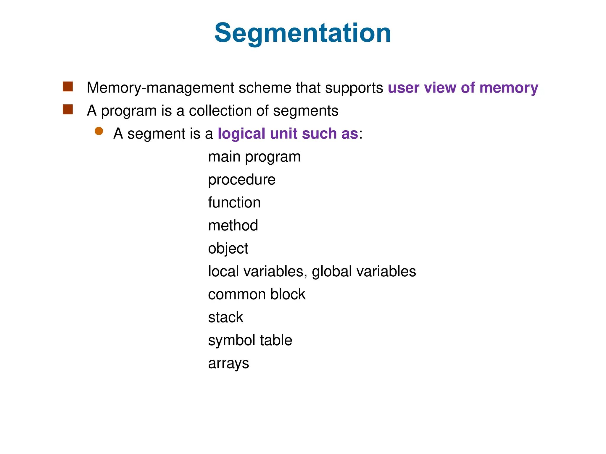 Segmentation
 Memory-management scheme that supports user view of memory
 A program is a collection of segments
 A segment is a logical unit such as:
main program
procedure
function
method
object
local variables, global variables
common block
stack
symbol table
arrays
 