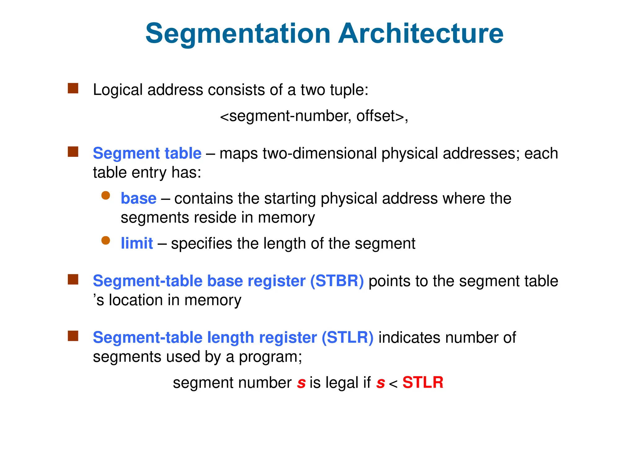 Segmentation Architecture
 Logical address consists of a two tuple:
<segment-number, offset>,
 Segment table – maps two-dimensional physical addresses; each
table entry has:
 base – contains the starting physical address where the
segments reside in memory
 limit – specifies the length of the segment
 Segment-table base register (STBR) points to the segment table
’s location in memory
 Segment-table length register (STLR) indicates number of
segments used by a program;
segment number s is legal if s < STLR
 
