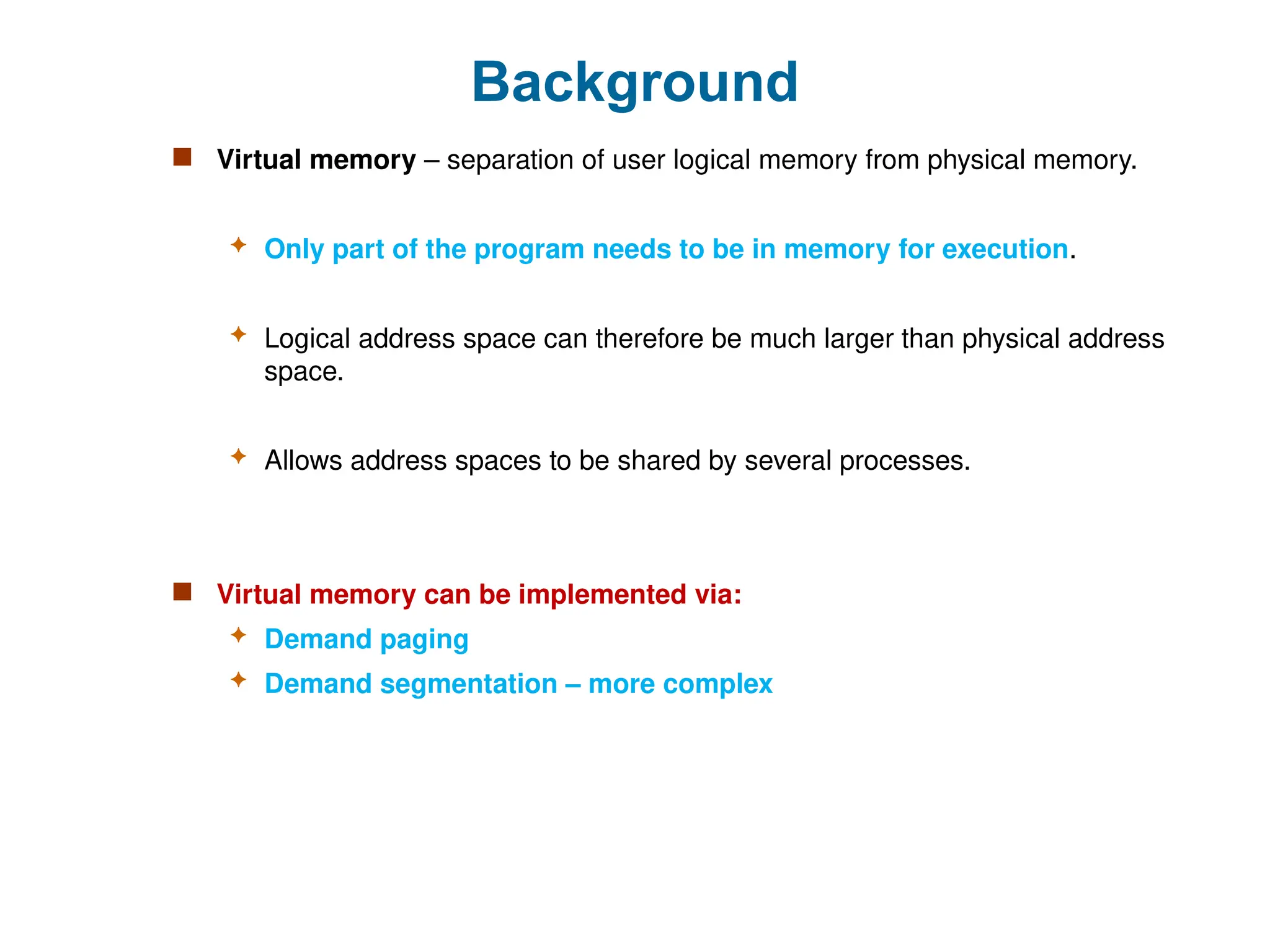 Background
 Virtual memory – separation of user logical memory from physical memory.
 Only part of the program needs to be in memory for execution.
 Logical address space can therefore be much larger than physical address
space.
 Allows address spaces to be shared by several processes.
 Virtual memory can be implemented via:
 Demand paging
 Demand segmentation – more complex
 