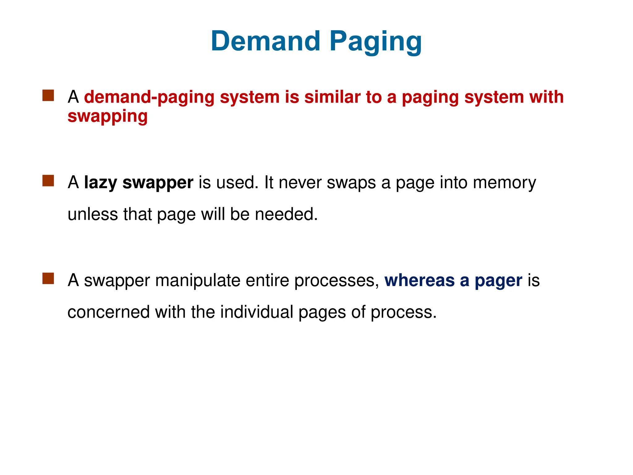 Demand Paging
 A demand-paging system is similar to a paging system with
swapping
 A lazy swapper is used. It never swaps a page into memory
unless that page will be needed.
 A swapper manipulate entire processes, whereas a pager is
concerned with the individual pages of process.
 