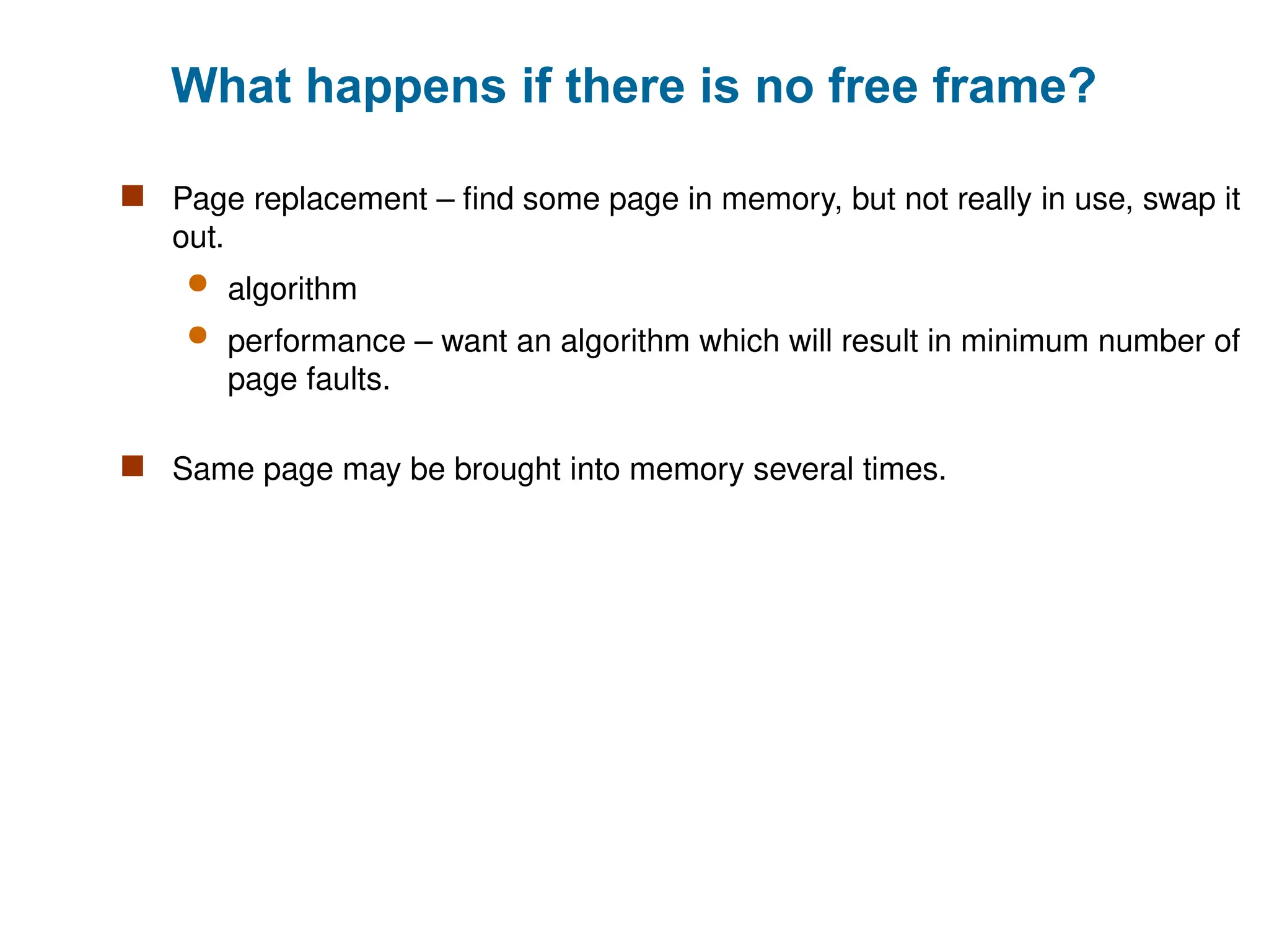 What happens if there is no free frame?
 Page replacement – find some page in memory, but not really in use, swap it
out.
 algorithm
 performance – want an algorithm which will result in minimum number of
page faults.
 Same page may be brought into memory several times.
 
