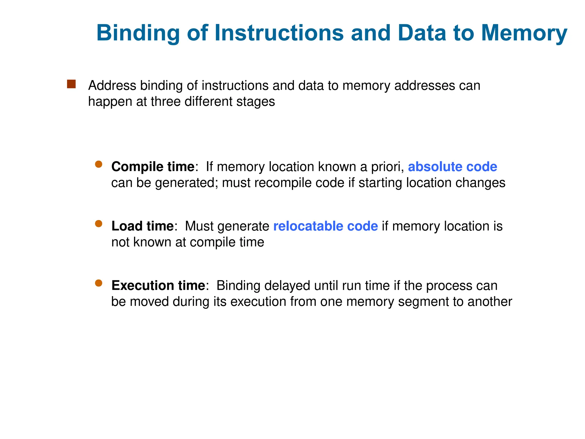 Binding of Instructions and Data to Memory
 Address binding of instructions and data to memory addresses can
happen at three different stages
 Compile time: If memory location known a priori, absolute code
can be generated; must recompile code if starting location changes
 Load time: Must generate relocatable code if memory location is
not known at compile time
 Execution time: Binding delayed until run time if the process can
be moved during its execution from one memory segment to another
 