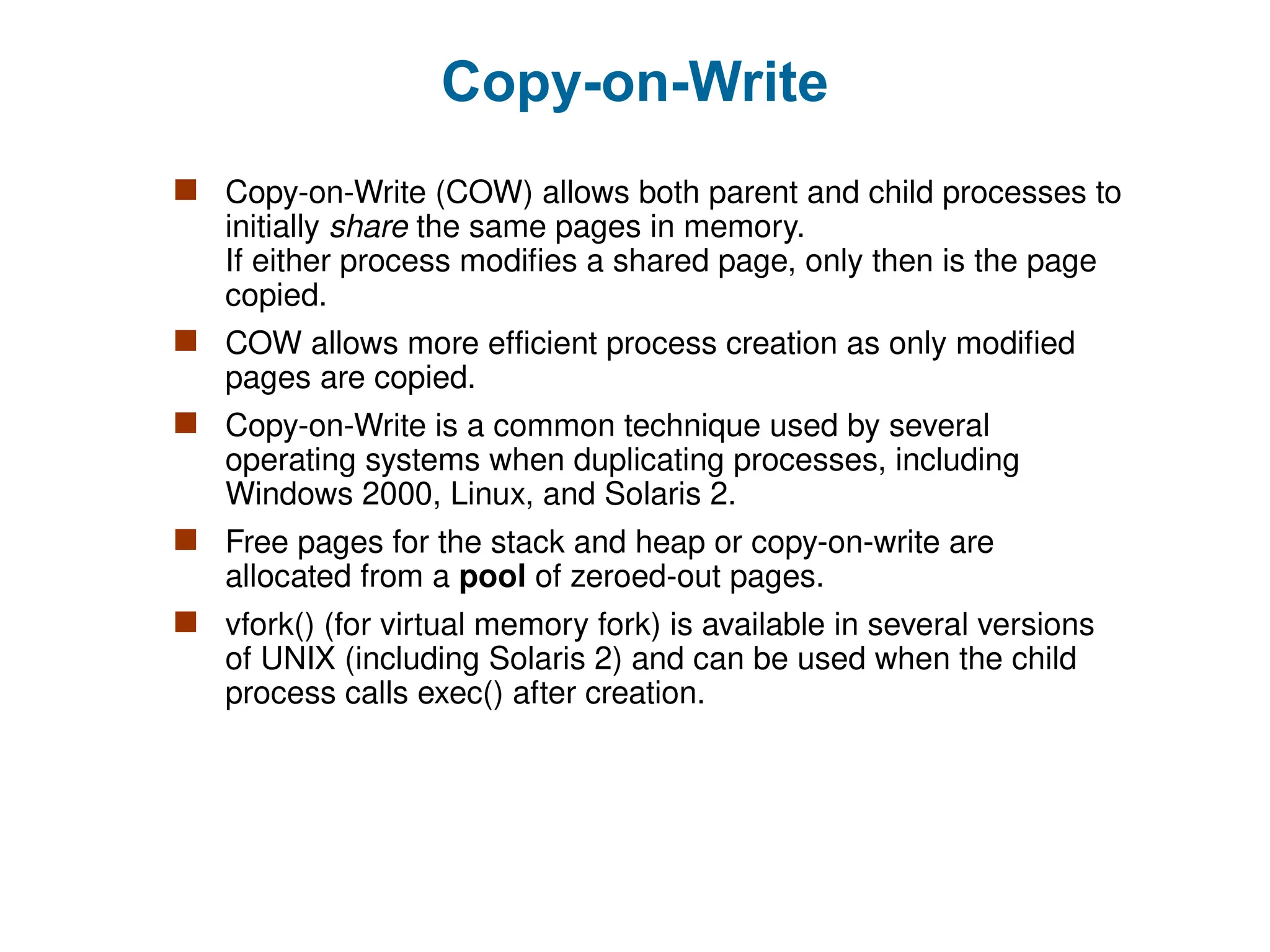 Copy-on-Write
 Copy-on-Write (COW) allows both parent and child processes to
initially share the same pages in memory.
If either process modifies a shared page, only then is the page
copied.
 COW allows more efficient process creation as only modified
pages are copied.
 Copy-on-Write is a common technique used by several
operating systems when duplicating processes, including
Windows 2000, Linux, and Solaris 2.
 Free pages for the stack and heap or copy-on-write are
allocated from a pool of zeroed-out pages.
 vfork() (for virtual memory fork) is available in several versions
of UNIX (including Solaris 2) and can be used when the child
process calls exec() after creation.
 