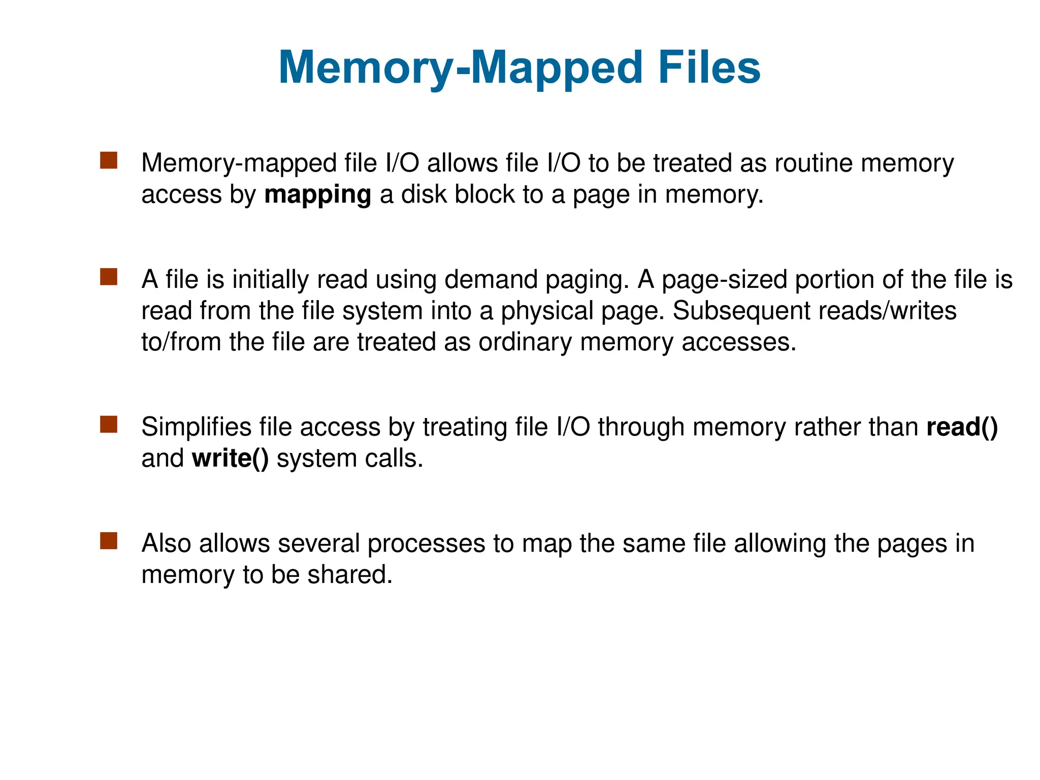 Memory-Mapped Files
 Memory-mapped file I/O allows file I/O to be treated as routine memory
access by mapping a disk block to a page in memory.
 A file is initially read using demand paging. A page-sized portion of the file is
read from the file system into a physical page. Subsequent reads/writes
to/from the file are treated as ordinary memory accesses.
 Simplifies file access by treating file I/O through memory rather than read()
and write() system calls.
 Also allows several processes to map the same file allowing the pages in
memory to be shared.
 