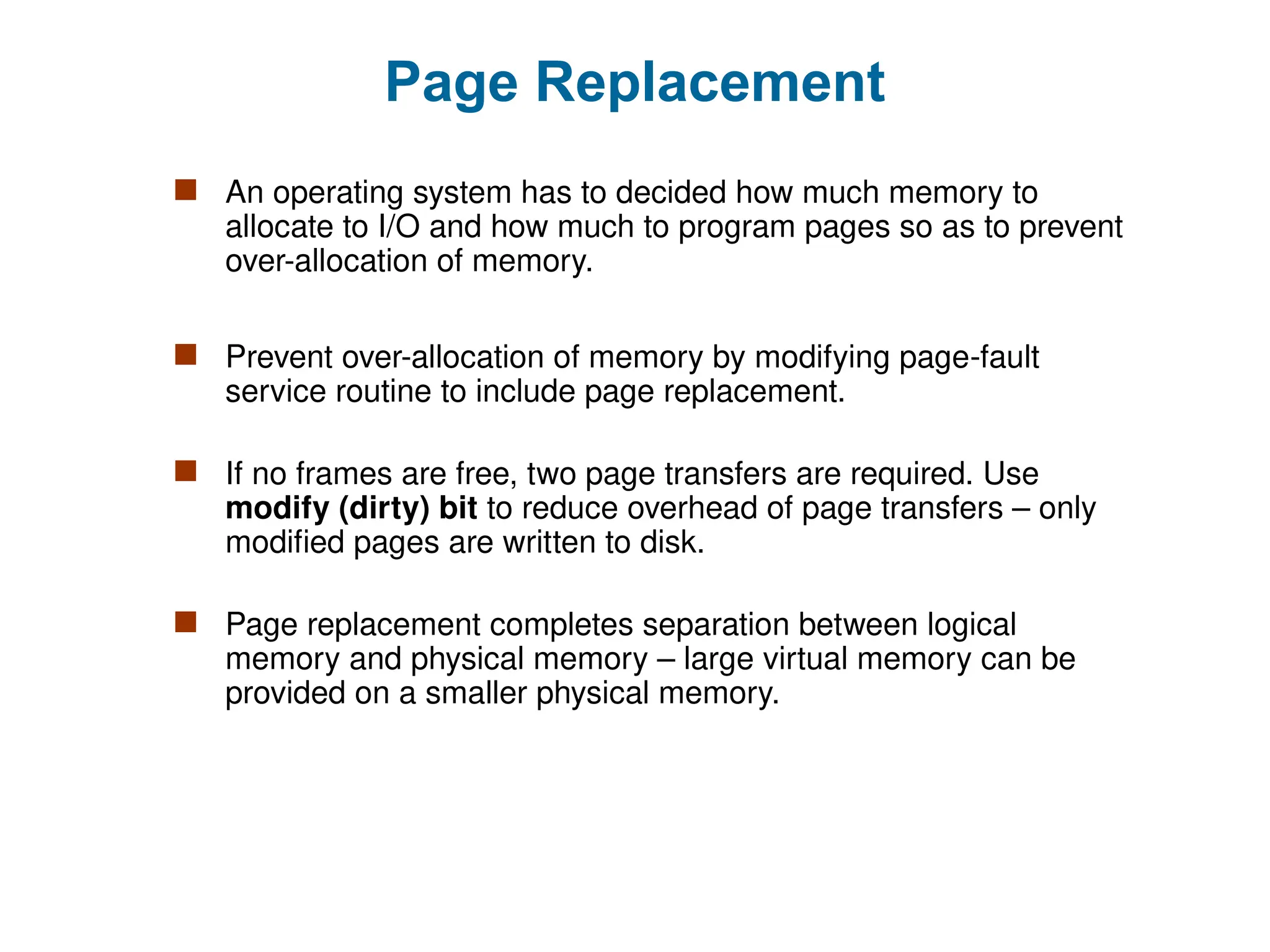 Page Replacement
 An operating system has to decided how much memory to
allocate to I/O and how much to program pages so as to prevent
over-allocation of memory.
 Prevent over-allocation of memory by modifying page-fault
service routine to include page replacement.
 If no frames are free, two page transfers are required. Use
modify (dirty) bit to reduce overhead of page transfers – only
modified pages are written to disk.
 Page replacement completes separation between logical
memory and physical memory – large virtual memory can be
provided on a smaller physical memory.
 