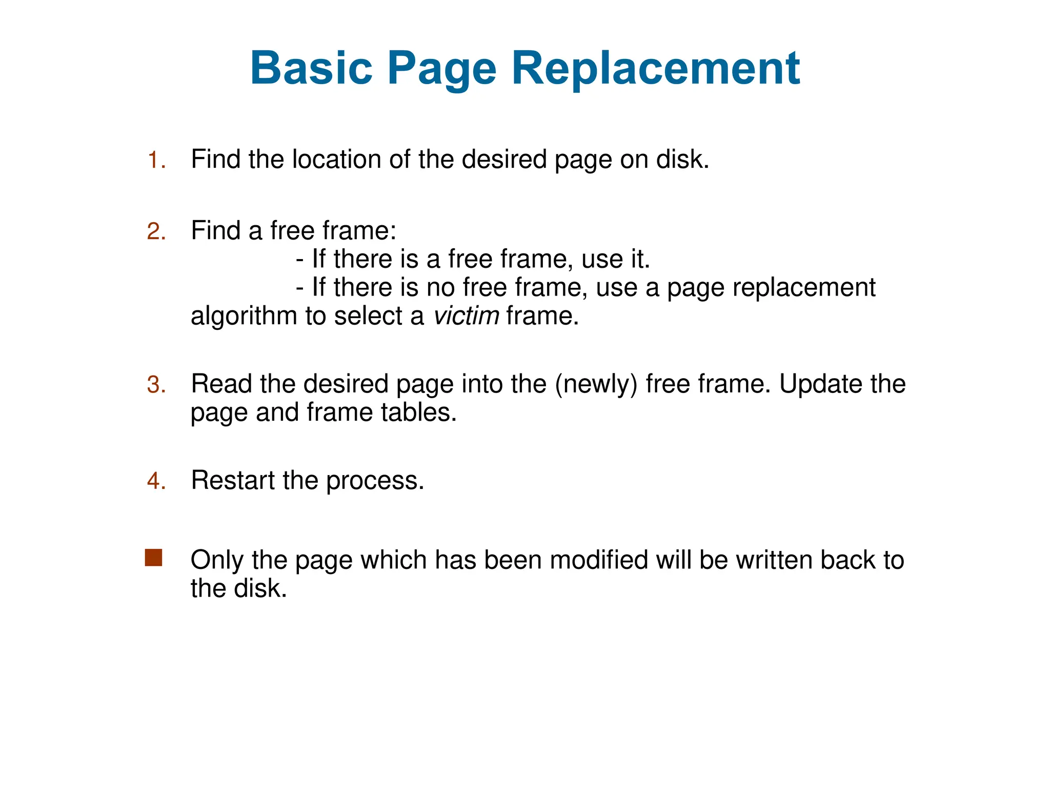 Basic Page Replacement
1. Find the location of the desired page on disk.
2. Find a free frame:
- If there is a free frame, use it.
- If there is no free frame, use a page replacement
algorithm to select a victim frame.
3. Read the desired page into the (newly) free frame. Update the
page and frame tables.
4. Restart the process.
 Only the page which has been modified will be written back to
the disk.
 