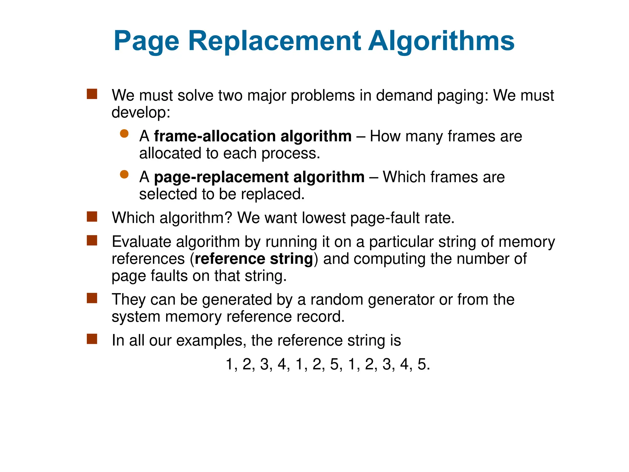 Page Replacement Algorithms
 We must solve two major problems in demand paging: We must
develop:
 A frame-allocation algorithm – How many frames are
allocated to each process.
 A page-replacement algorithm – Which frames are
selected to be replaced.
 Which algorithm? We want lowest page-fault rate.
 Evaluate algorithm by running it on a particular string of memory
references (reference string) and computing the number of
page faults on that string.
 They can be generated by a random generator or from the
system memory reference record.
 In all our examples, the reference string is
1, 2, 3, 4, 1, 2, 5, 1, 2, 3, 4, 5.
 