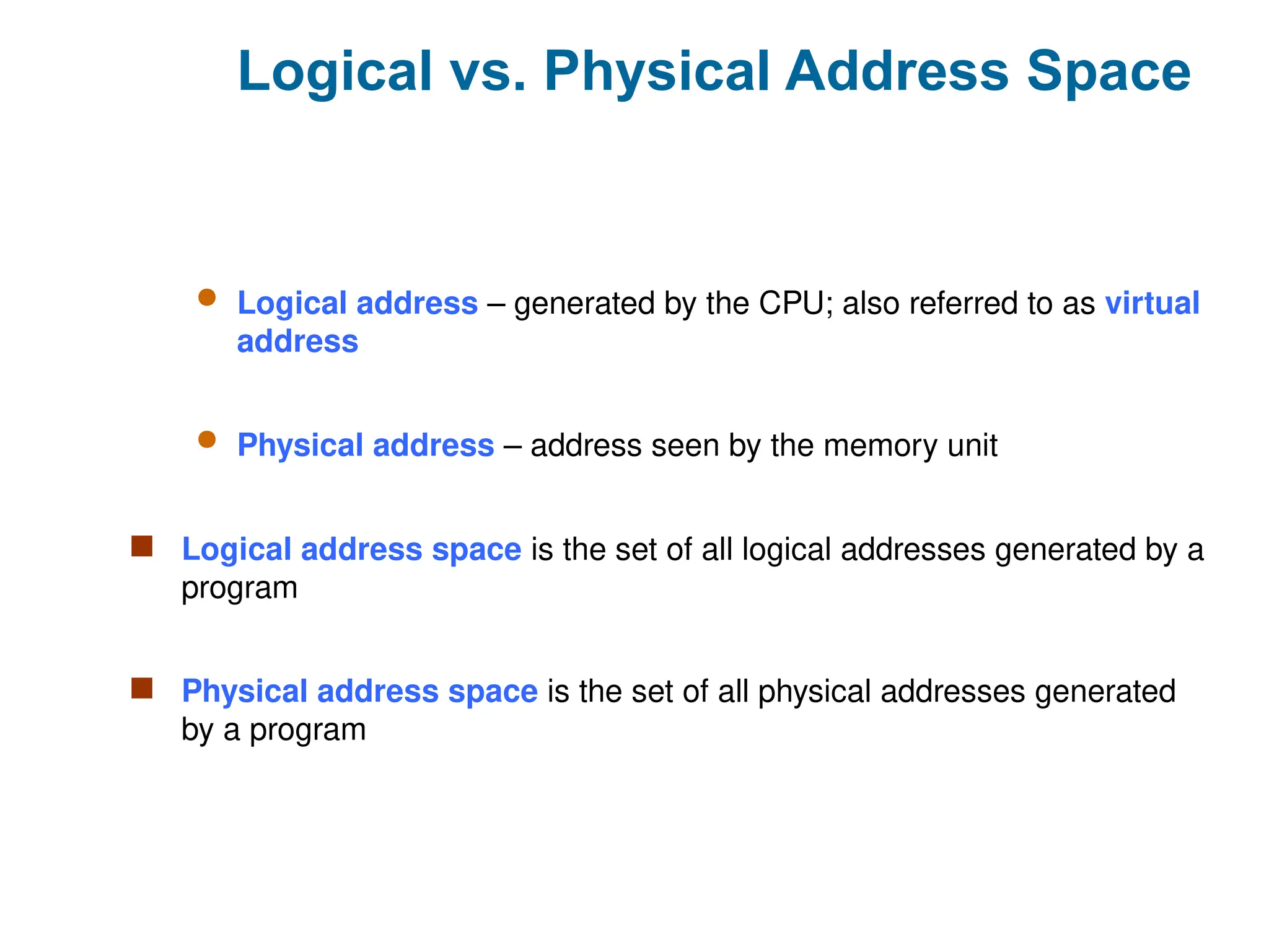 Logical vs. Physical Address Space
 Logical address – generated by the CPU; also referred to as virtual
address
 Physical address – address seen by the memory unit
 Logical address space is the set of all logical addresses generated by a
program
 Physical address space is the set of all physical addresses generated
by a program
 