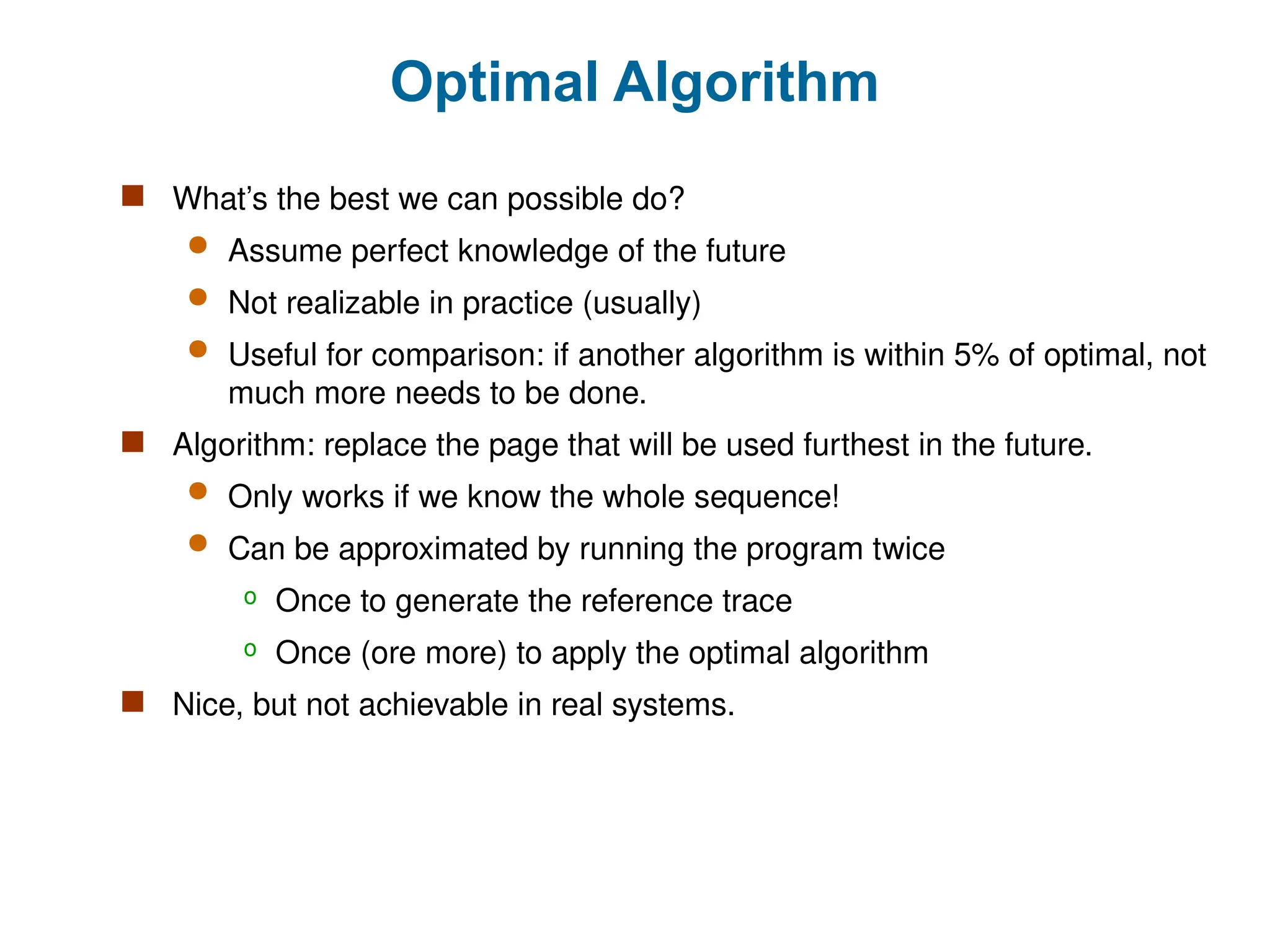 Optimal Algorithm
 What’s the best we can possible do?
 Assume perfect knowledge of the future
 Not realizable in practice (usually)
 Useful for comparison: if another algorithm is within 5% of optimal, not
much more needs to be done.
 Algorithm: replace the page that will be used furthest in the future.
 Only works if we know the whole sequence!
 Can be approximated by running the program twice
o Once to generate the reference trace
o Once (ore more) to apply the optimal algorithm
 Nice, but not achievable in real systems.
 