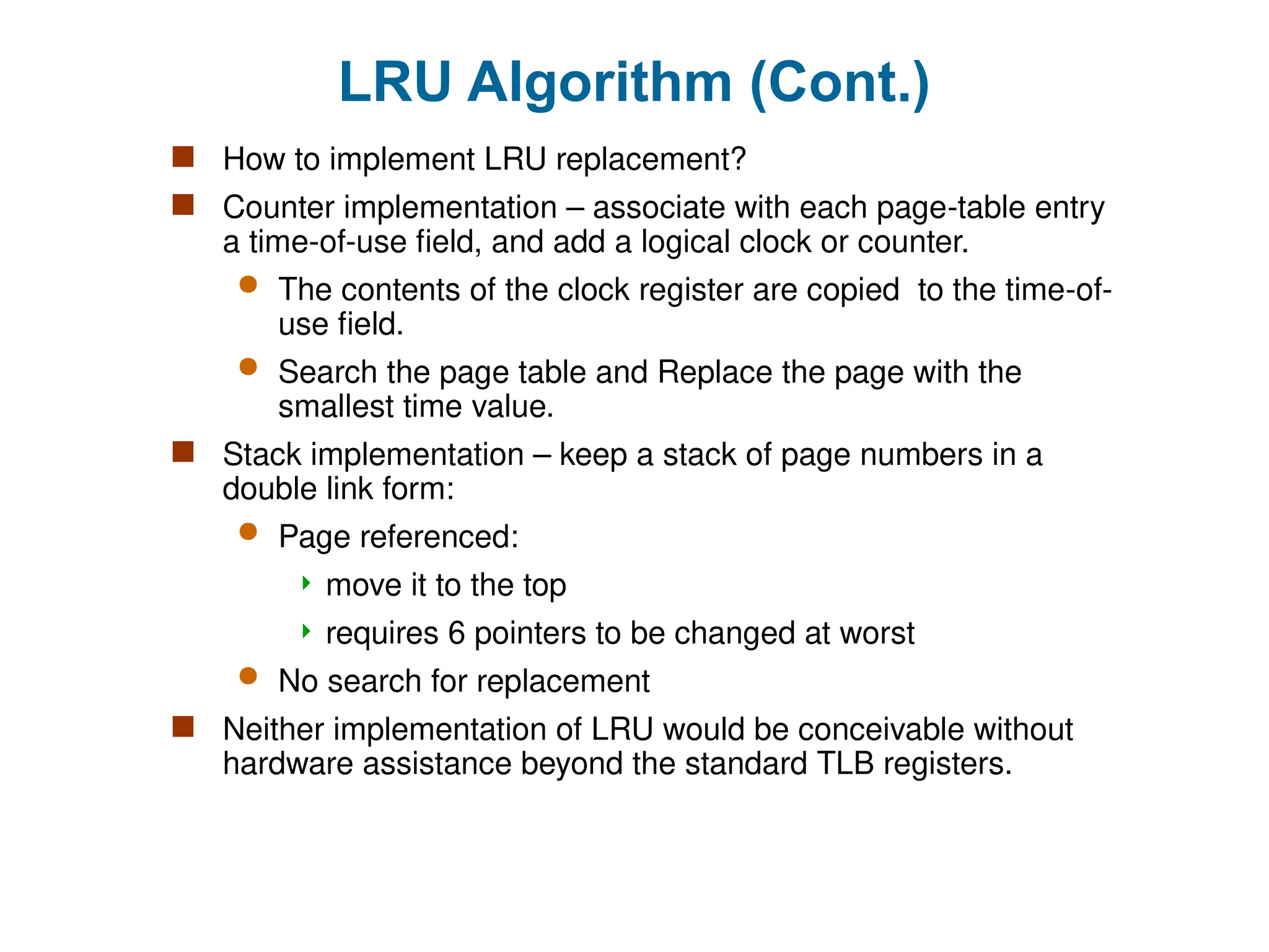 LRU Algorithm (Cont.)
 How to implement LRU replacement?
 Counter implementation – associate with each page-table entry
a time-of-use field, and add a logical clock or counter.
 The contents of the clock register are copied to the time-of-
use field.
 Search the page table and Replace the page with the
smallest time value.
 Stack implementation – keep a stack of page numbers in a
double link form:
 Page referenced:
 move it to the top
 requires 6 pointers to be changed at worst
 No search for replacement
 Neither implementation of LRU would be conceivable without
hardware assistance beyond the standard TLB registers.
 