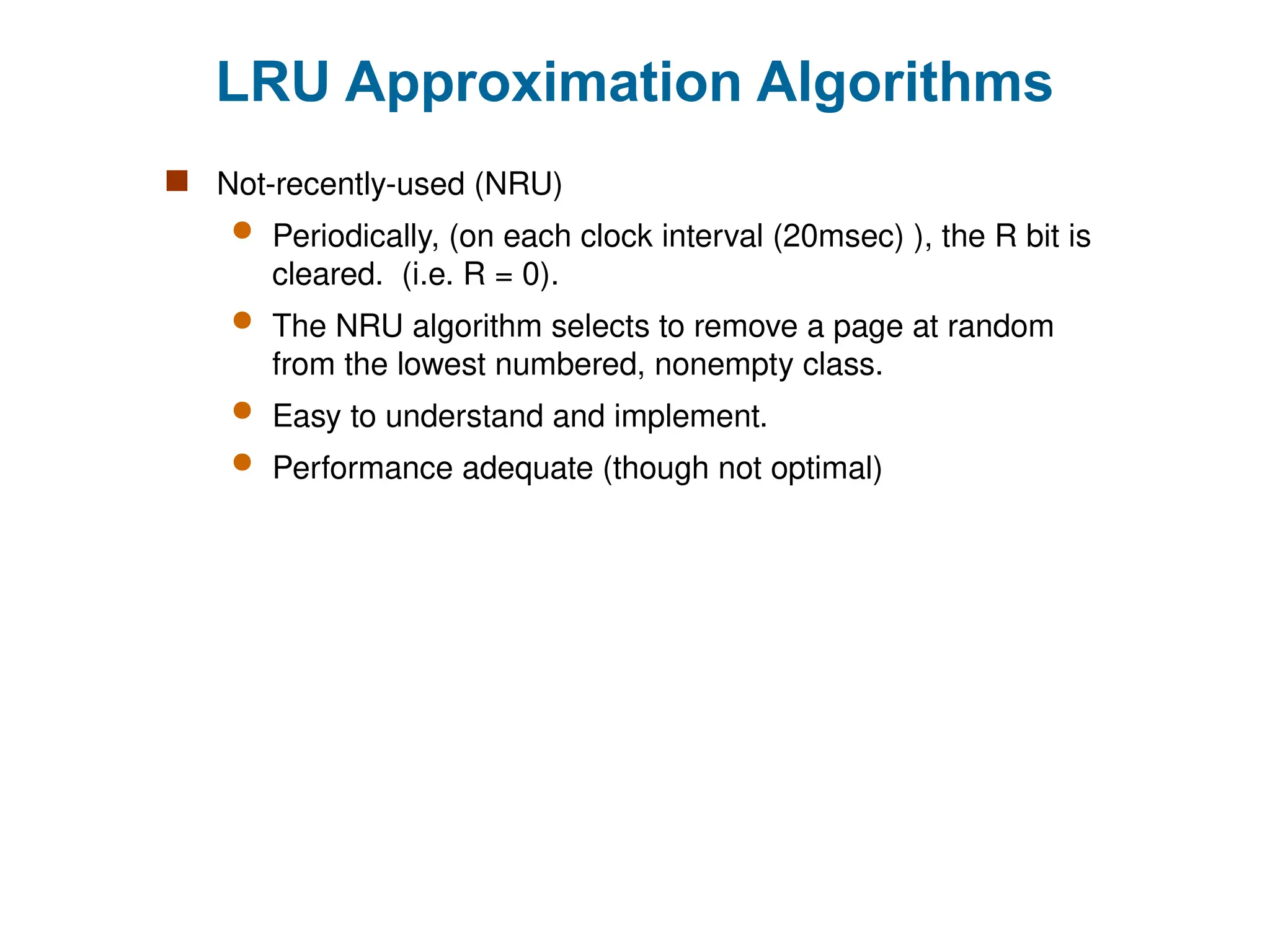 LRU Approximation Algorithms
 Not-recently-used (NRU)
 Periodically, (on each clock interval (20msec) ), the R bit is
cleared. (i.e. R = 0).
 The NRU algorithm selects to remove a page at random
from the lowest numbered, nonempty class.
 Easy to understand and implement.
 Performance adequate (though not optimal)
 