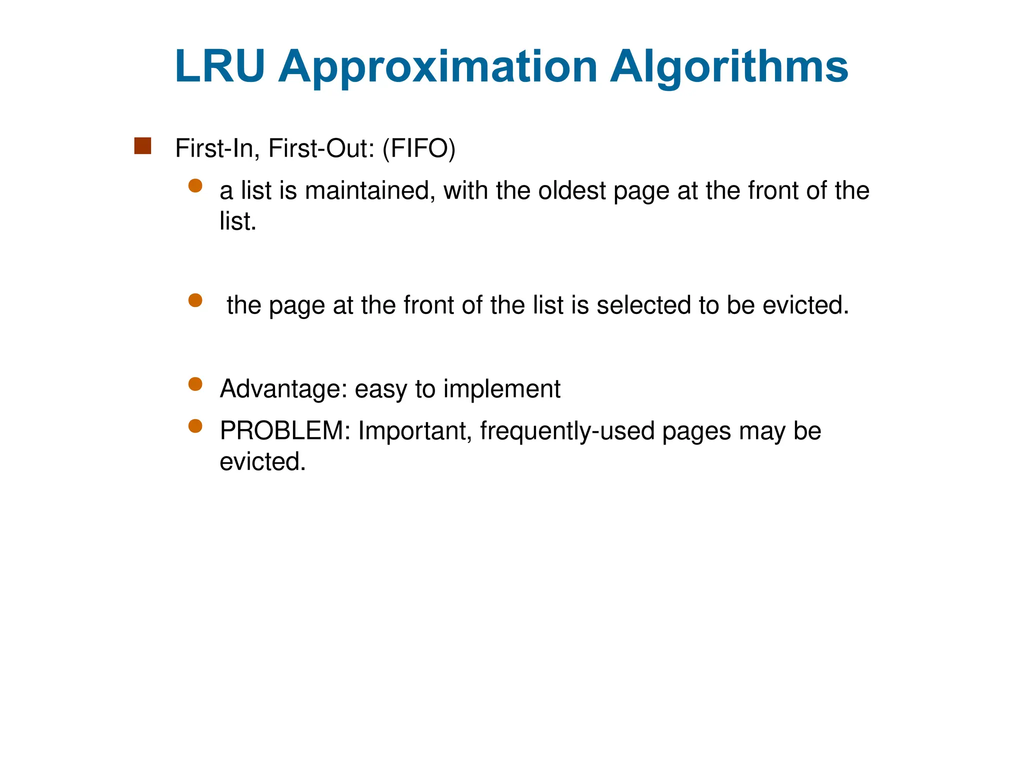 LRU Approximation Algorithms
 First-In, First-Out: (FIFO)
 a list is maintained, with the oldest page at the front of the
list.
 the page at the front of the list is selected to be evicted.
 Advantage: easy to implement
 PROBLEM: Important, frequently-used pages may be
evicted.
 