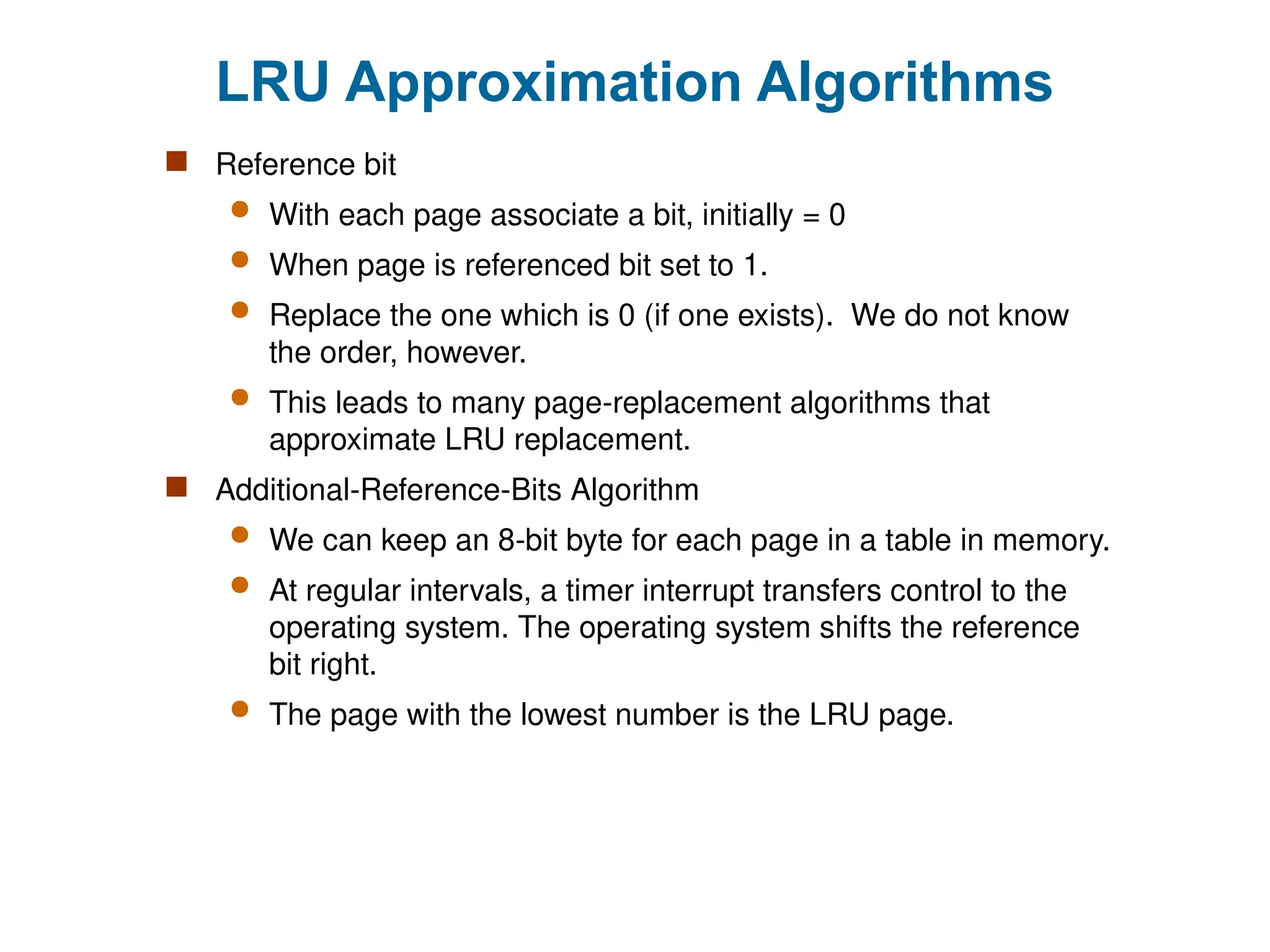 LRU Approximation Algorithms
 Reference bit
 With each page associate a bit, initially = 0
 When page is referenced bit set to 1.
 Replace the one which is 0 (if one exists). We do not know
the order, however.
 This leads to many page-replacement algorithms that
approximate LRU replacement.
 Additional-Reference-Bits Algorithm
 We can keep an 8-bit byte for each page in a table in memory.
 At regular intervals, a timer interrupt transfers control to the
operating system. The operating system shifts the reference
bit right.
 The page with the lowest number is the LRU page.
 