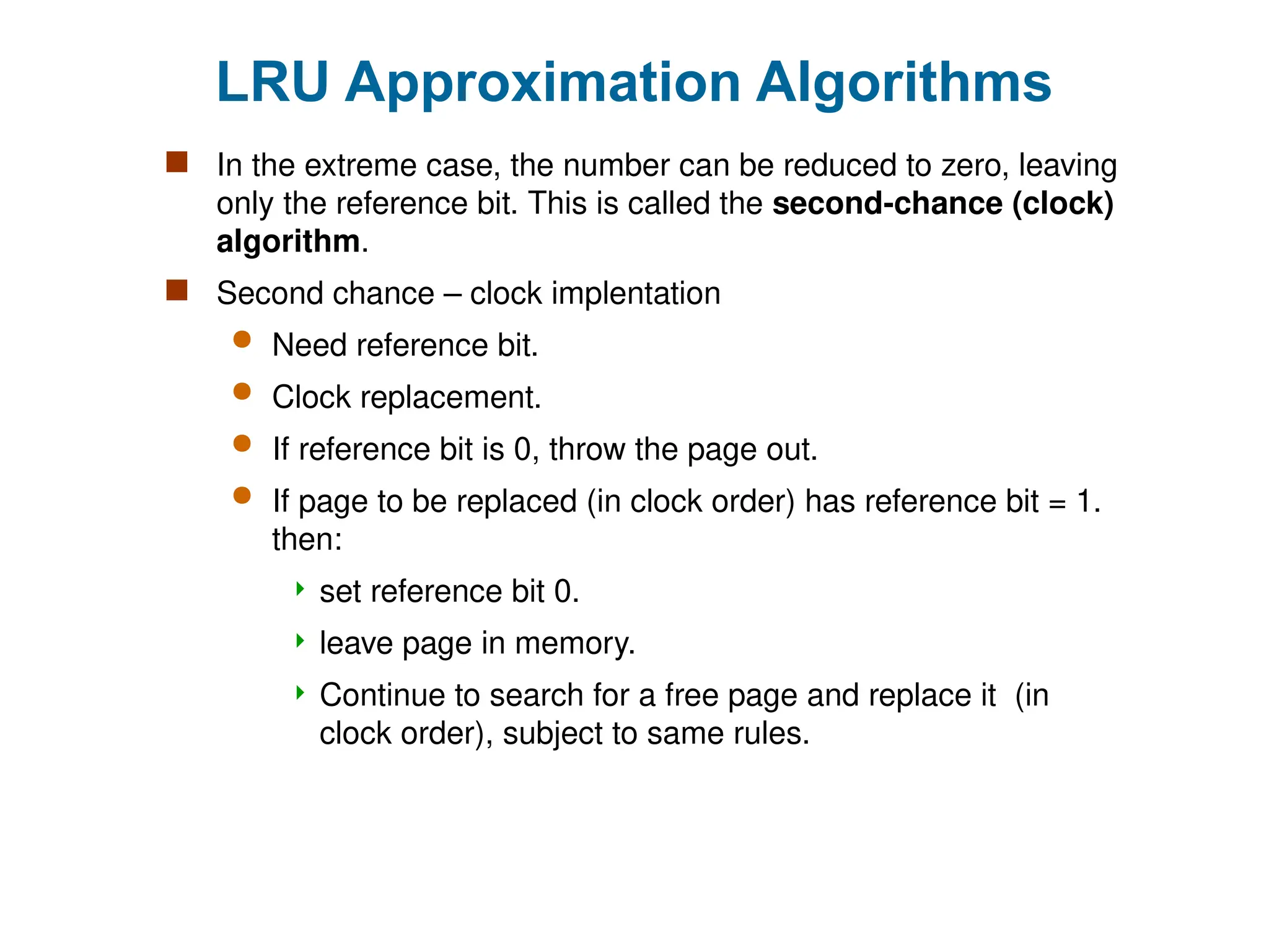 LRU Approximation Algorithms
 In the extreme case, the number can be reduced to zero, leaving
only the reference bit. This is called the second-chance (clock)
algorithm.
 Second chance – clock implentation
 Need reference bit.
 Clock replacement.
 If reference bit is 0, throw the page out.
 If page to be replaced (in clock order) has reference bit = 1.
then:
 set reference bit 0.
 leave page in memory.
 Continue to search for a free page and replace it (in
clock order), subject to same rules.
 
