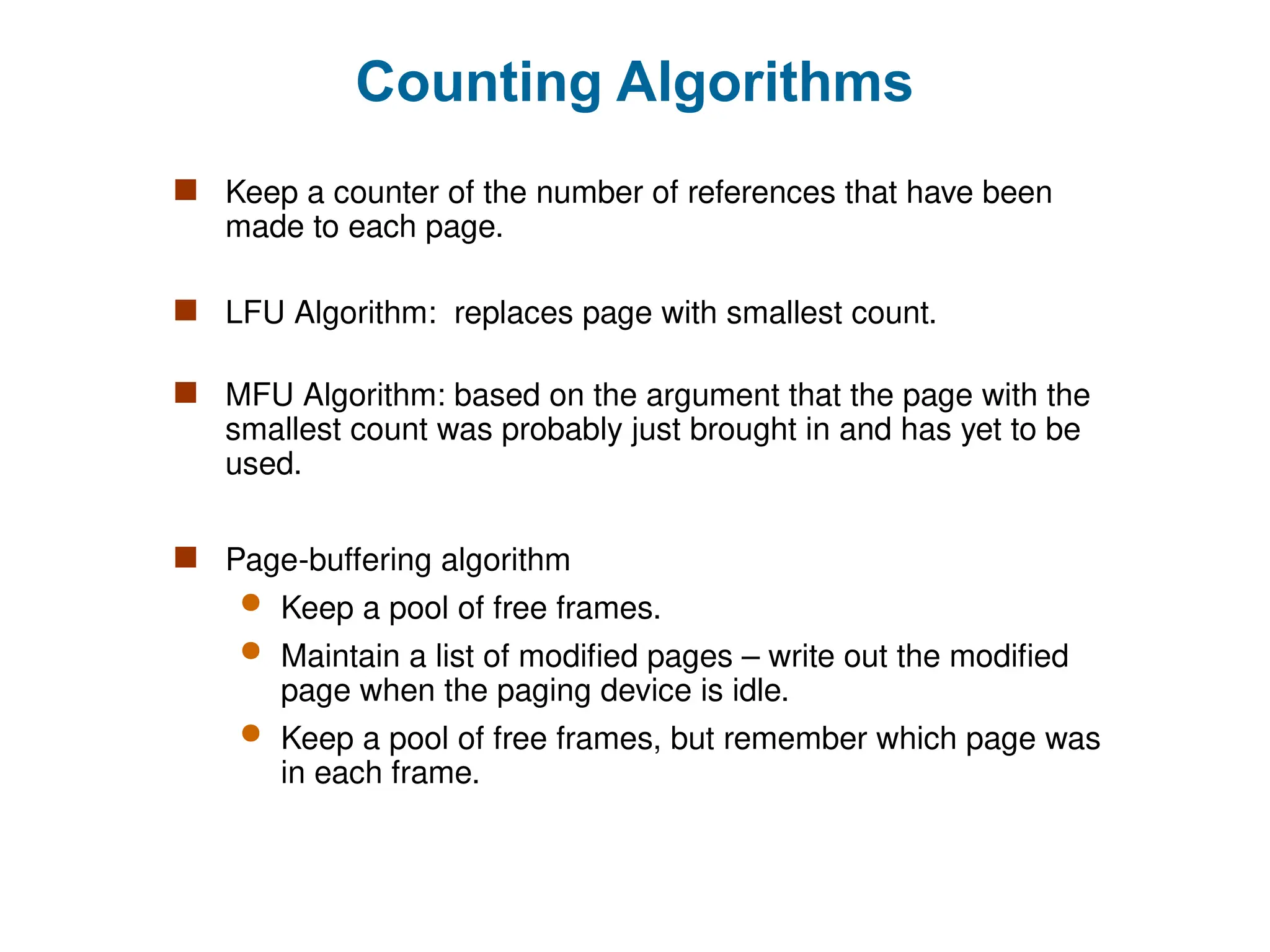 Counting Algorithms
 Keep a counter of the number of references that have been
made to each page.
 LFU Algorithm: replaces page with smallest count.
 MFU Algorithm: based on the argument that the page with the
smallest count was probably just brought in and has yet to be
used.
 Page-buffering algorithm
 Keep a pool of free frames.
 Maintain a list of modified pages – write out the modified
page when the paging device is idle.
 Keep a pool of free frames, but remember which page was
in each frame.
 