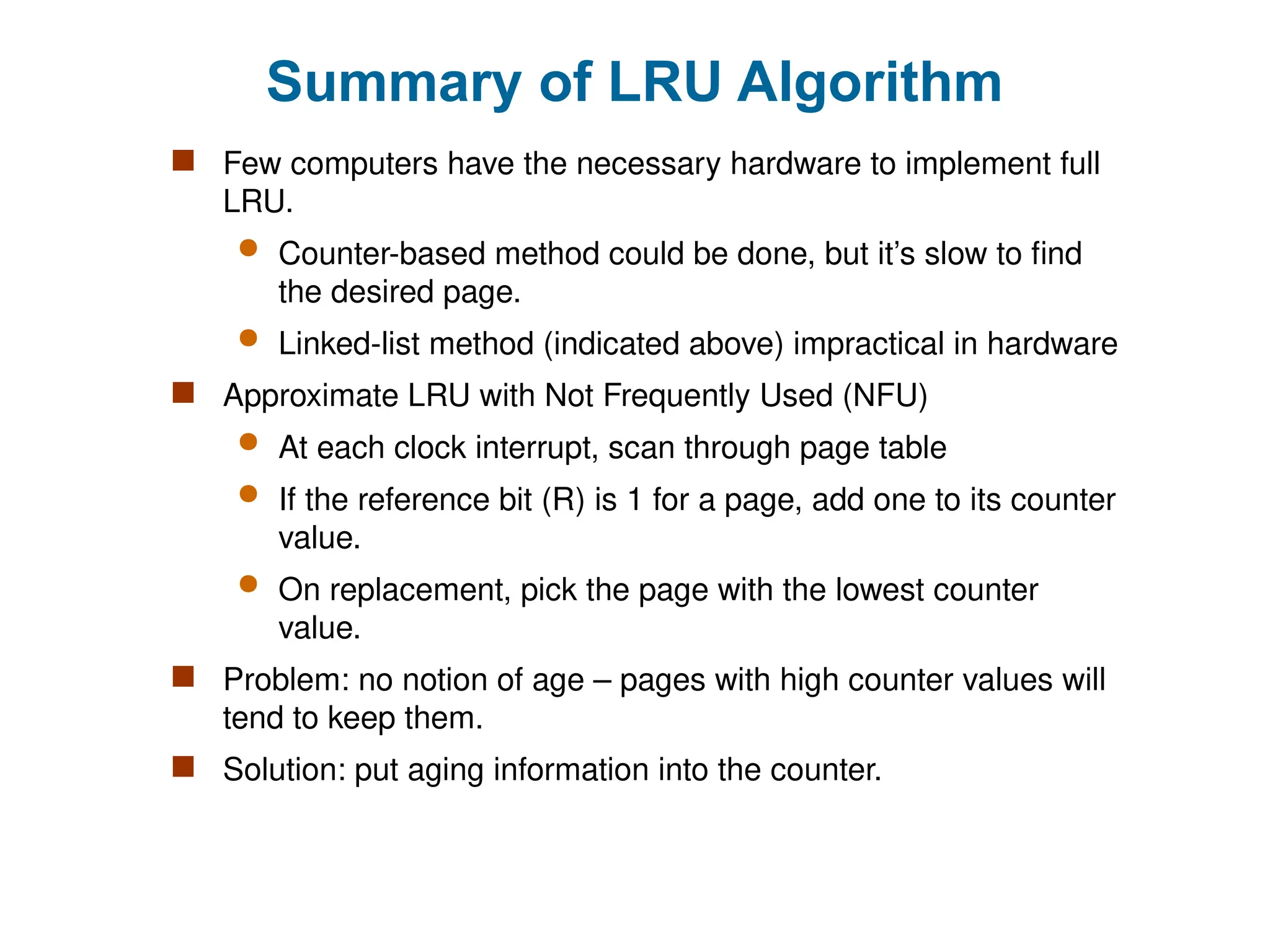 Summary of LRU Algorithm
 Few computers have the necessary hardware to implement full
LRU.
 Counter-based method could be done, but it’s slow to find
the desired page.
 Linked-list method (indicated above) impractical in hardware
 Approximate LRU with Not Frequently Used (NFU)
 At each clock interrupt, scan through page table
 If the reference bit (R) is 1 for a page, add one to its counter
value.
 On replacement, pick the page with the lowest counter
value.
 Problem: no notion of age – pages with high counter values will
tend to keep them.
 Solution: put aging information into the counter.
 