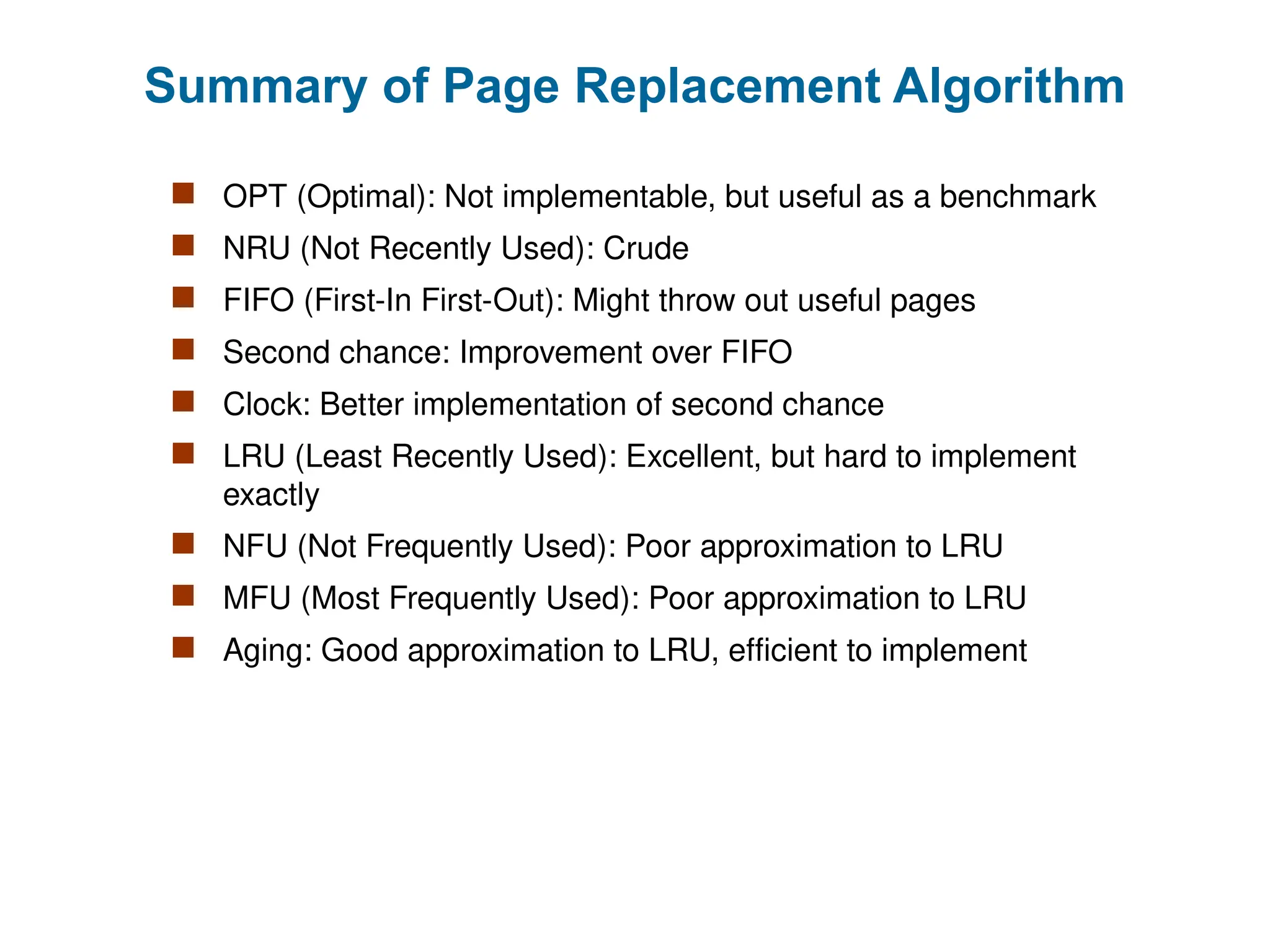 Summary of Page Replacement Algorithm
 OPT (Optimal): Not implementable, but useful as a benchmark
 NRU (Not Recently Used): Crude
 FIFO (First-In First-Out): Might throw out useful pages
 Second chance: Improvement over FIFO
 Clock: Better implementation of second chance
 LRU (Least Recently Used): Excellent, but hard to implement
exactly
 NFU (Not Frequently Used): Poor approximation to LRU
 MFU (Most Frequently Used): Poor approximation to LRU
 Aging: Good approximation to LRU, efficient to implement
 