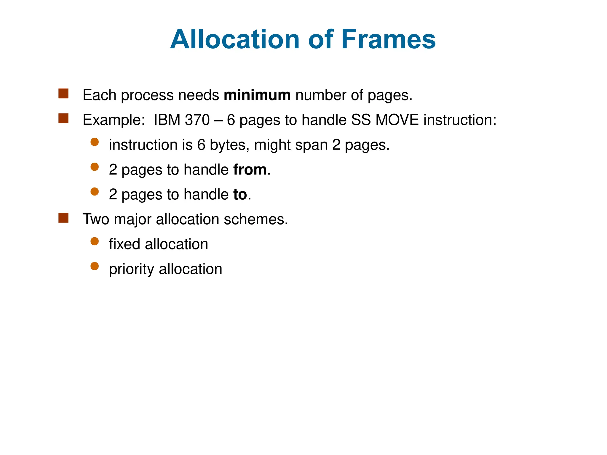 Allocation of Frames
 Each process needs minimum number of pages.
 Example: IBM 370 – 6 pages to handle SS MOVE instruction:
 instruction is 6 bytes, might span 2 pages.
 2 pages to handle from.
 2 pages to handle to.
 Two major allocation schemes.
 fixed allocation
 priority allocation
 
