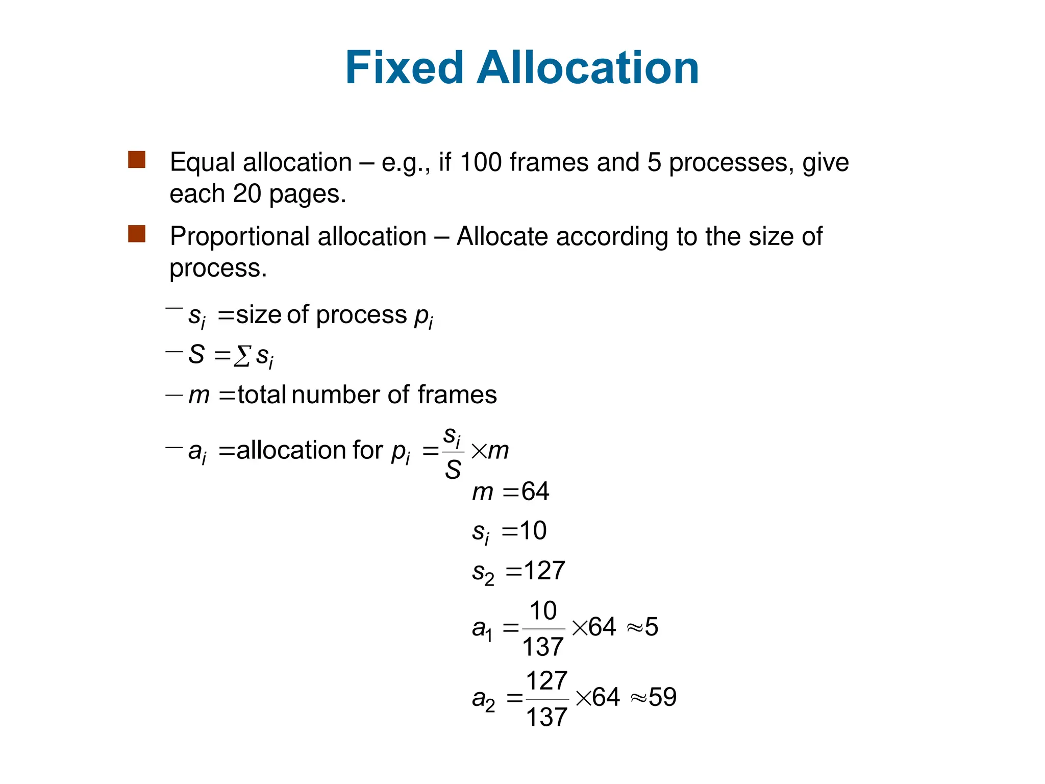 Fixed Allocation
 Equal allocation – e.g., if 100 frames and 5 processes, give
each 20 pages.
 Proportional allocation – Allocate according to the size of
process.
m
S
s
p
a
m
s
S
p
s
i
i
i
i
i
i







for
allocation
frames
of
number
total
process
of
size
59
64
137
127
5
64
137
10
127
10
64
2
1
2









a
a
s
s
m
i
 