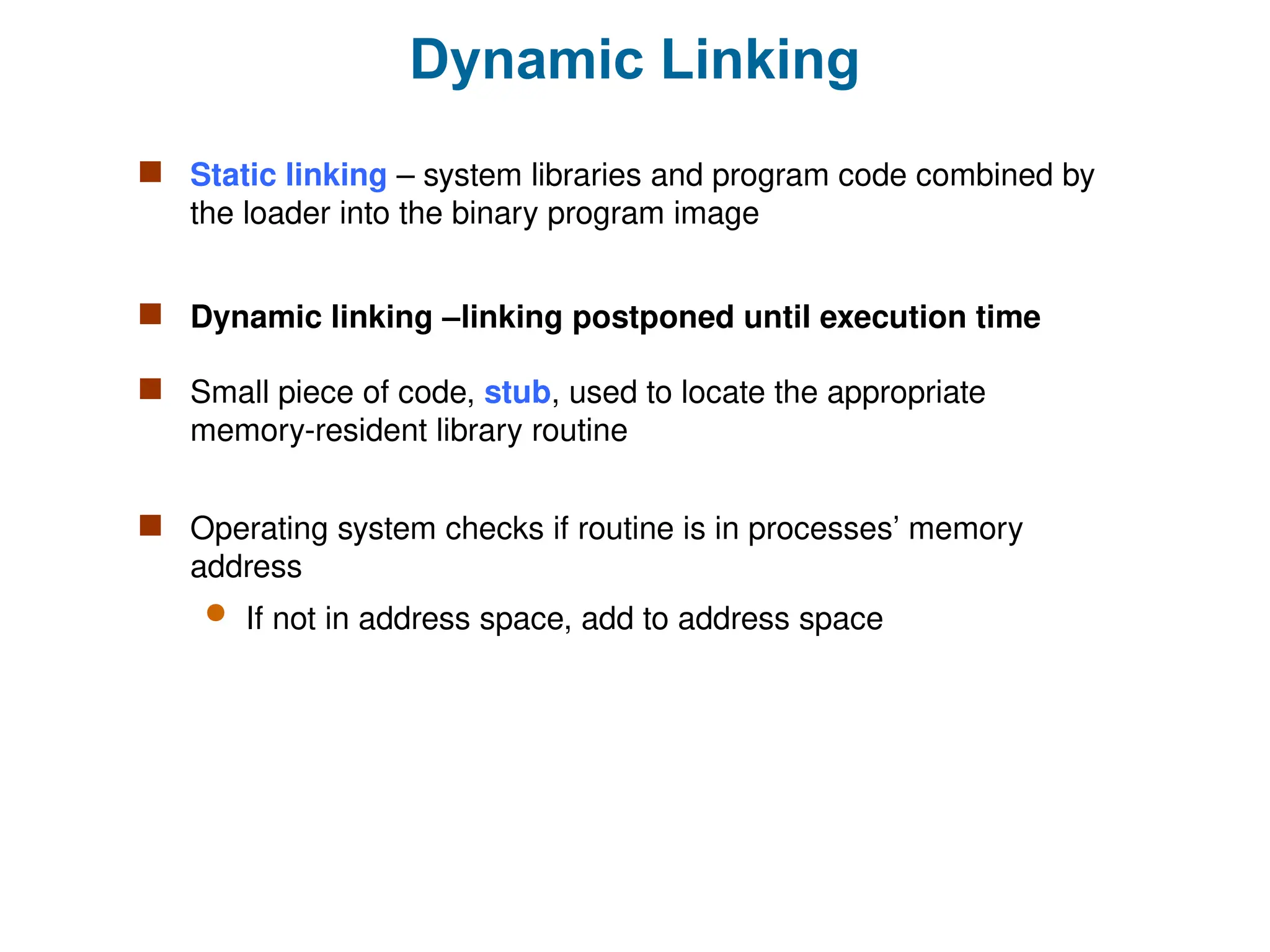 Dynamic Linking
 Static linking – system libraries and program code combined by
the loader into the binary program image
 Dynamic linking –linking postponed until execution time
 Small piece of code, stub, used to locate the appropriate
memory-resident library routine
 Operating system checks if routine is in processes’ memory
address
 If not in address space, add to address space
 